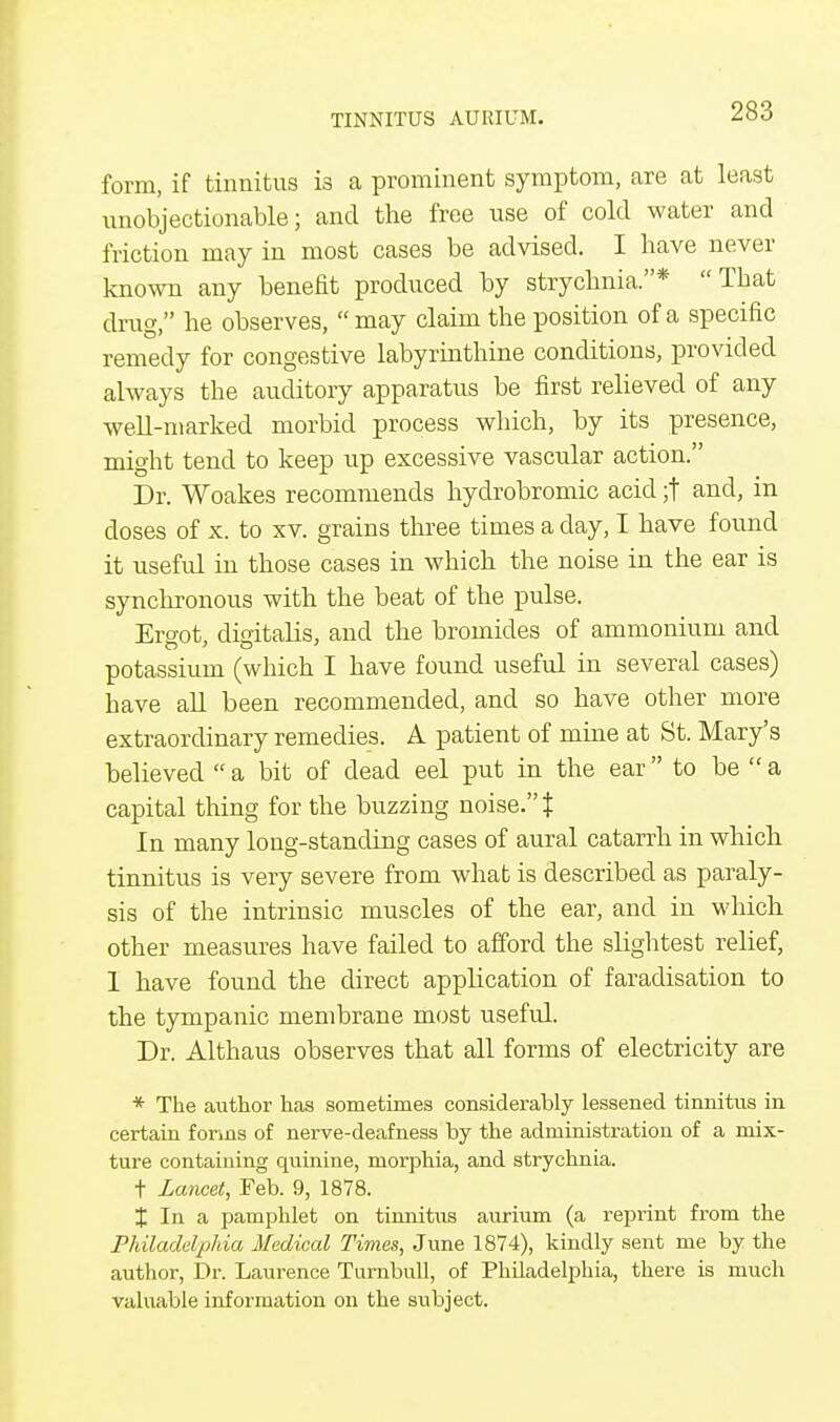 form, if tinnitus is a prominent symptom, are at least unobjectionable; and the free use of cold water and friction may in most cases be advised. I have never known any benefit produced by strychnia.*  Tbat drug, he observes, may claim the position of a specific remedy for congestive labyrinthine conditions, provided always the auditory apparatus be first relieved of any well-marked morbid process which, by its presence, might tend to keep up excessive vascular action. Dr. Woakes recommends hydrobromic acid ;t and, in doses of x. to xv. grains three times a day, I have found it useful in those cases in which the noise in the ear is synchronous with the beat of the pulse. Eroot dieitalis, and the bromides of ammonium and potassium (which I have found useful in several cases) have all been recommended, and so have other more extraordinary remedies. A patient of mine at St. Mary's believed  a bit of dead eel put in the ear to be  a capital thing for the buzzing noise. % In many long-standing cases of aural catarrh in which tinnitus is very severe from what is described as paraly- sis of the intrinsic muscles of the ear, and in which other measures have failed to afford the slightest relief, 1 have found the direct application of faradisation to the tympanic membrane most useful. Dr. Althaus observes that all forms of electricity are * The author has sometimes considerably lessened tinnitus in certain forms of nerve-deafness by the administration of a mix- ture containing quinine, morphia, and strychnia. t Lancet, Feb. 9, 1878. J In a pamphlet on tinnitus aurium (a reprint from the Philadelphia Medical Times, June 1874), kindly sent me by the author, Dr. Laurence Tumbull, of Philadelphia, there is much valuable information on the subject.