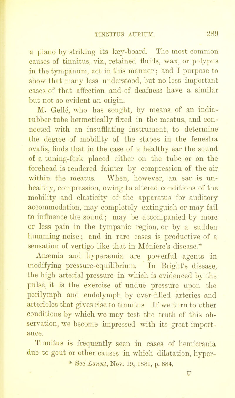 a piano by striking its key-board. The most common causes of tinnitus, viz., retained fluids, wax, or polypus in the tympanum, act in this manner; and I purpose to show that many less understood, but no less important cases of that affection and of deafness have a similar but not so evident an origin. M. Gelhi, who has sought, by means of an india- rubber tube hermetically fixed in the meatus, and con- nected with an insufflating instrument, to determine the degree of mobility of the stapes in the fenestra ovalis, finds that in the case of a healthy ear the sound of a tuning-fork placed either on the tube or on the forehead is rendered fainter by compression of the air within the meatus. When, however, an ear is un- healthy, compression, owing to altered conditions of the mobility and elasticity of the apparatus for auditory accommodation, may completely extinguish or may fail to influence the sound; may be accompanied by more or less pain in the tympanic region, or by a sudden humming noise; and in rare cases is productive of a sensation of vertigo like that in Meniere's disease.* Anaemia and hyperamiia are powerful agents in modifying pressure-equilibrium. In Bright's disease, the high arterial pressure in which is evidenced by the pulse, it is the exercise of undue pressure upon the perilymph and endolymph by over-filled arteries and arterioles that gives rise to tinnitus. If we turn to other conditions by which we may test the truth of this ob- servation, we become impressed with its great import- ance. Tinnitus is frequently seen in cases of hemicrania due to gout or other causes in which dilatation, hyper- * See Lancet, Nov. 19, 1881, p. 884. U