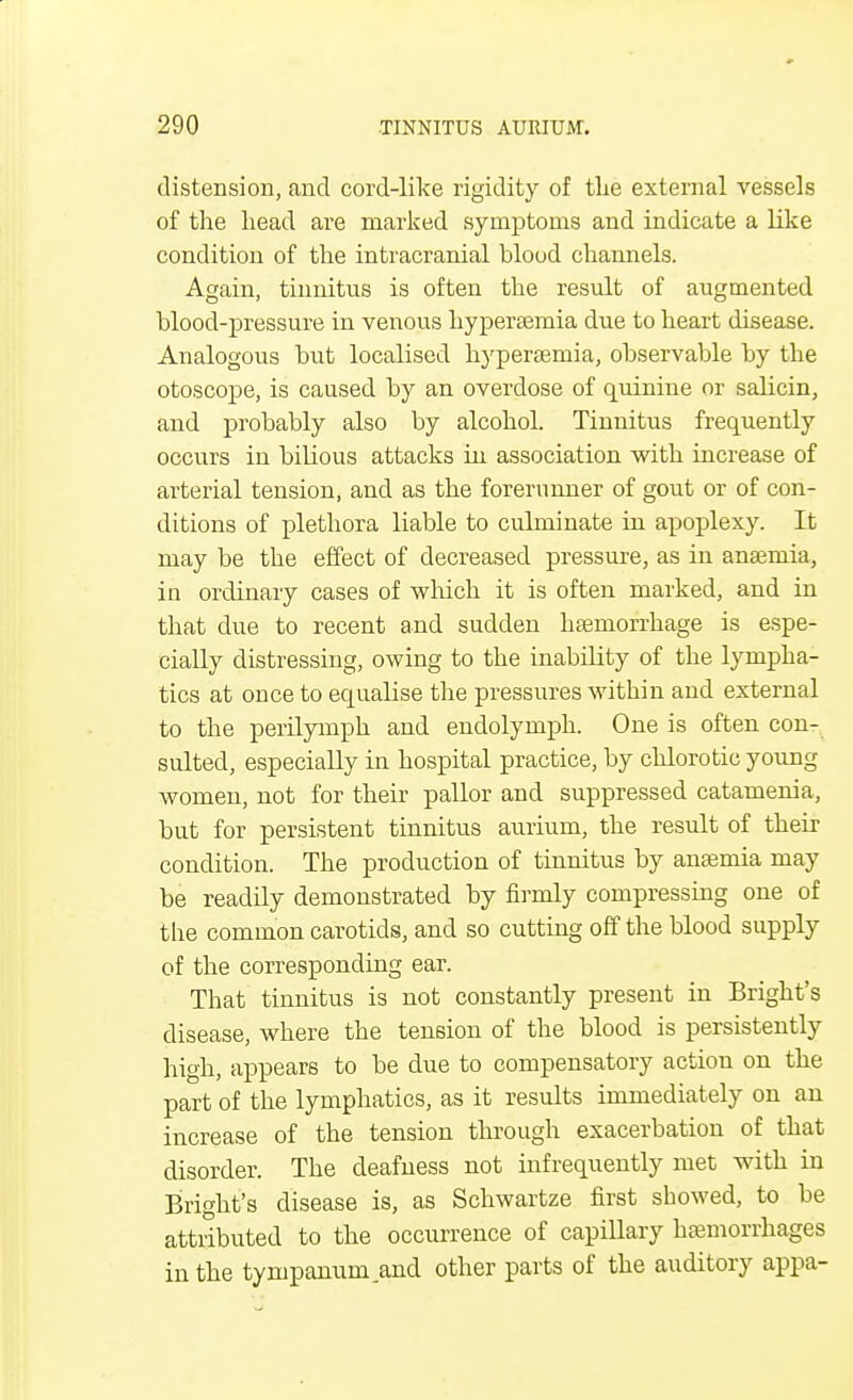 distension, and cord-like rigidity of the external vessels of the head are marked symptoms and indicate a like condition of the intracranial blood channels. Again, tinnitus is often the result of augmented blood-pressure in venous hyperaemia due to heart disease. Analogous but localised hyperaeraia, observable by the otoscope, is caused by an overdose of quinine or salicin, and probably also by alcohol. Tinnitus frequently occurs in bilious attacks in association with increase of arterial tension, and as the forerunner of gout or of con- ditions of plethora liable to culminate in apoplexy. It may be the effect of decreased pressure, as in anaemia, in ordinary cases of which it is often marked, and in that due to recent and sudden hasmorrhage is espe- cially distressing, owing to the inability of the lympha- tics at once to equalise the pressures within and external to the perilymph and endolymph. One is often con- sulted, especially in hospital practice, by chlorotic young women, not for their pallor and suppressed catamenia, but for persistent tinnitus aurium, the result of their condition. The production of tinnitus by anaemia may be readily demonstrated by firmly compressing one of the common carotids, and so cutting off the blood supply of the corresponding ear. That tinnitus is not constantly present in Bright's disease, where the tension of the blood is persistently high, appears to be due to compensatory action on the part of the lymphatics, as it results immediately on an increase of the tension through exacerbation of that disorder. The deafness not infrequently met with in Bright's disease is, as Schwartze first showed, to be attributed to the occurrence of capillary haemorrhages in the tympanum and other parts of the auditory appa-