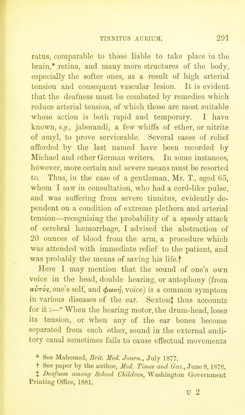 ratus, comparable to those liable to take place in the brain,* retina, and many more structures of the body, especially the softer ones, as a result of high arterial tension and consequent vascular lesion. It is evident that the deafness must be combated by remedies which reduce arterial tension, of which those are most suitable whose action is both rapid and temporary. I have known, e.g., jaborandi, a few whiffs of ether, or nitrite of amyl, to prove serviceable. Several cases of relief afforded by the last named have been recorded by Michael and other German writers. In some instances* however, more certain and severe means must be resorted to. Thus, in the case of a gentleman, Mr. T., aged 65, whom I saw in consultation, who had a cord-like pulse, and was suffering from severe tinnitus, evidently de- pendent on a condition of extreme plethora and arterial tension—recognising the probability of a speedy attack of cerebral haemorrhage, I advised the abstraction of 20 ounces of blood from the arm, a procedure which was attended with immediate relief to the patient, and was probably the means of saving his life.f Here I may mention that the sound of one's own voice in the head, double hearing, or autophony (from civtos, one's self, and <f>covrj, voice) is a common symptom in various diseases of the ear. SextouJ thus accounts for it:— When the hearing motor, the drum-head, loses its tension, or when any of the ear bones become separated from each other, sound in the external audi- tory canal sometimes fails to cause effectual movements * See Mahomed, Brit. Med. Journ., July 1877. t See paper by the author, Med. Times and Oaz., June 8,1878. X Deafness among School Children, Washington Government Printing Office, 1881. U 2