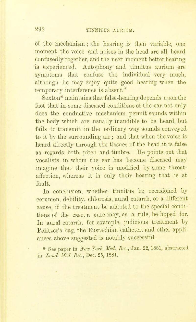 of the mechanism; the hearing is then variable, one moment the voice and noises in the head are all heard confusedly together, and the next moment better hearing is experienced. Autophony and tinnitus aurium are symptoms that confuse the individual very much, although he may enjoy quite good hearing when the temporary interference is absent. Sexton* maintains that false-hearing depends upon the fact that in some diseased conditions of the ear not only does the conductive mechanism permit sounds within the body which are usually inaudible to be heard, but fails to transmit in the ordinary way sounds conveyed to it by the surrounding air; and that when the voice is heard directly through the tissues of the head it is false as regards both pitch and timbre. He points out that vocalists in whom the ear has become diseased may imagine that their voice is modified by some throat- affection, whereas it is only their hearing that is at fault. In conclusion, whether tinnitus be occasioned by cerumen, debility, chlorosis, aural catarrh, or a different cause, if the treatment be adapted to the special condi- tions of the ease, a cure may, as a rule, be hoped for. In aural catarrh, for example, judicious treatment by Politzer's bag, the Eustachian catheter, and other appli- ances above suggested is notably successful. * See paper in New Torh Med. Rec, Jan. 22,1881, abstracted in Lond. Med. Rec., Dec. 25,1881.