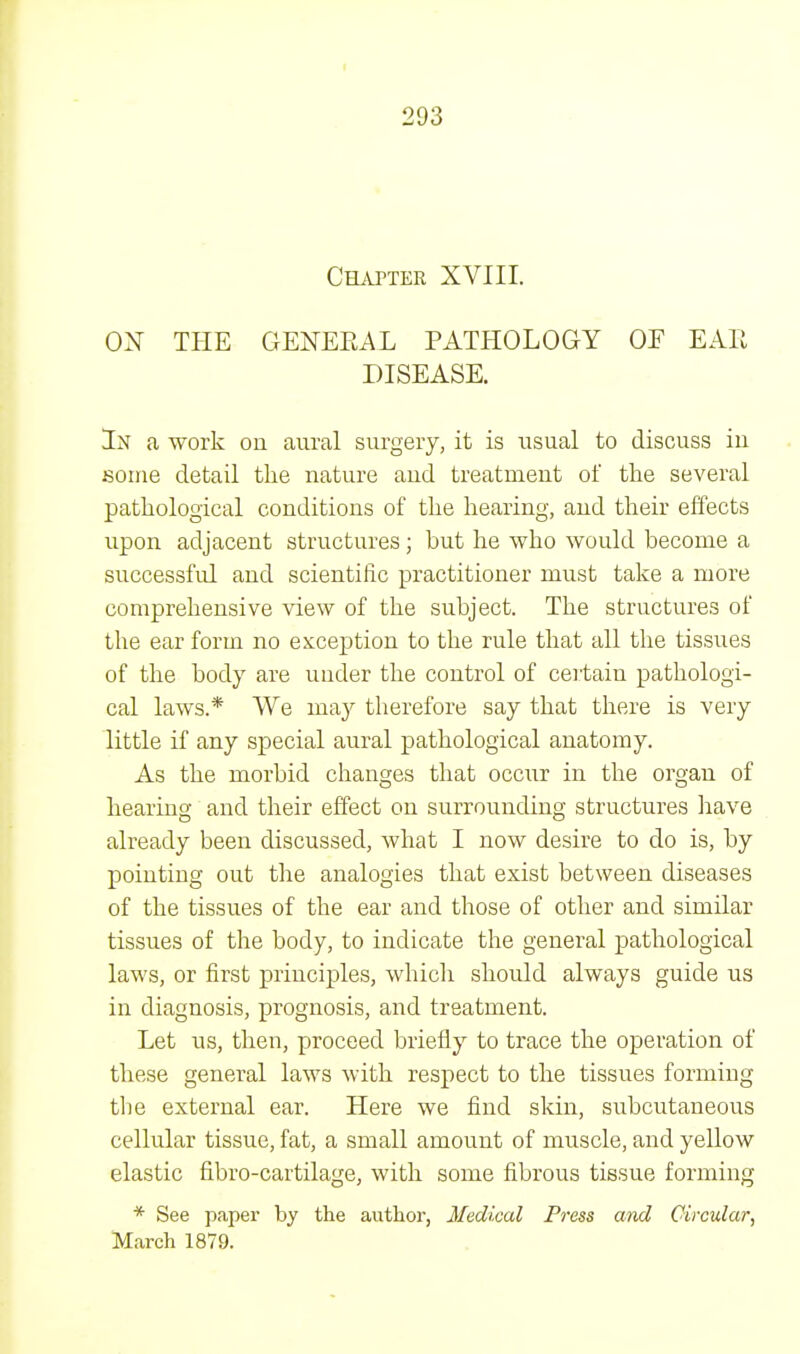 Chapter XVIII. OX THE GENERAL PATHOLOGY OF EAR DISEASE. In a work on aural surgery, it is usual to discuss in some detail the nature and treatment of the several pathological conditions of the hearing, and their effects upon adjacent structures ; but he who would become a successful and scientific practitioner must take a more comprehensive view of the subject. The structures of the ear form no exception to the rule that all the tissues of the body are under the control of certaiu pathologi- cal laws.* We may therefore say that there is very little if any special aural pathological anatomy. As the morbid changes that occur in the organ of hearing and their effect on surrounding structures have already been discussed, what I now desire to do is, by pointing out the analogies that exist between diseases of the tissues of the ear and those of other and similar tissues of the body, to indicate the general pathological laws, or first principles, which should always guide us in diagnosis, prognosis, and treatment. Let us, then, proceed briefly to trace the operation of these general laws with respect to the tissues forming the external ear. Here we find skin, subcutaneous cellular tissue, fat, a small amount of muscle, and yellow elastic fibro-cartilage, with some fibrous tissue forming * See paper by the author, Medical Press and Circular, March 1879.