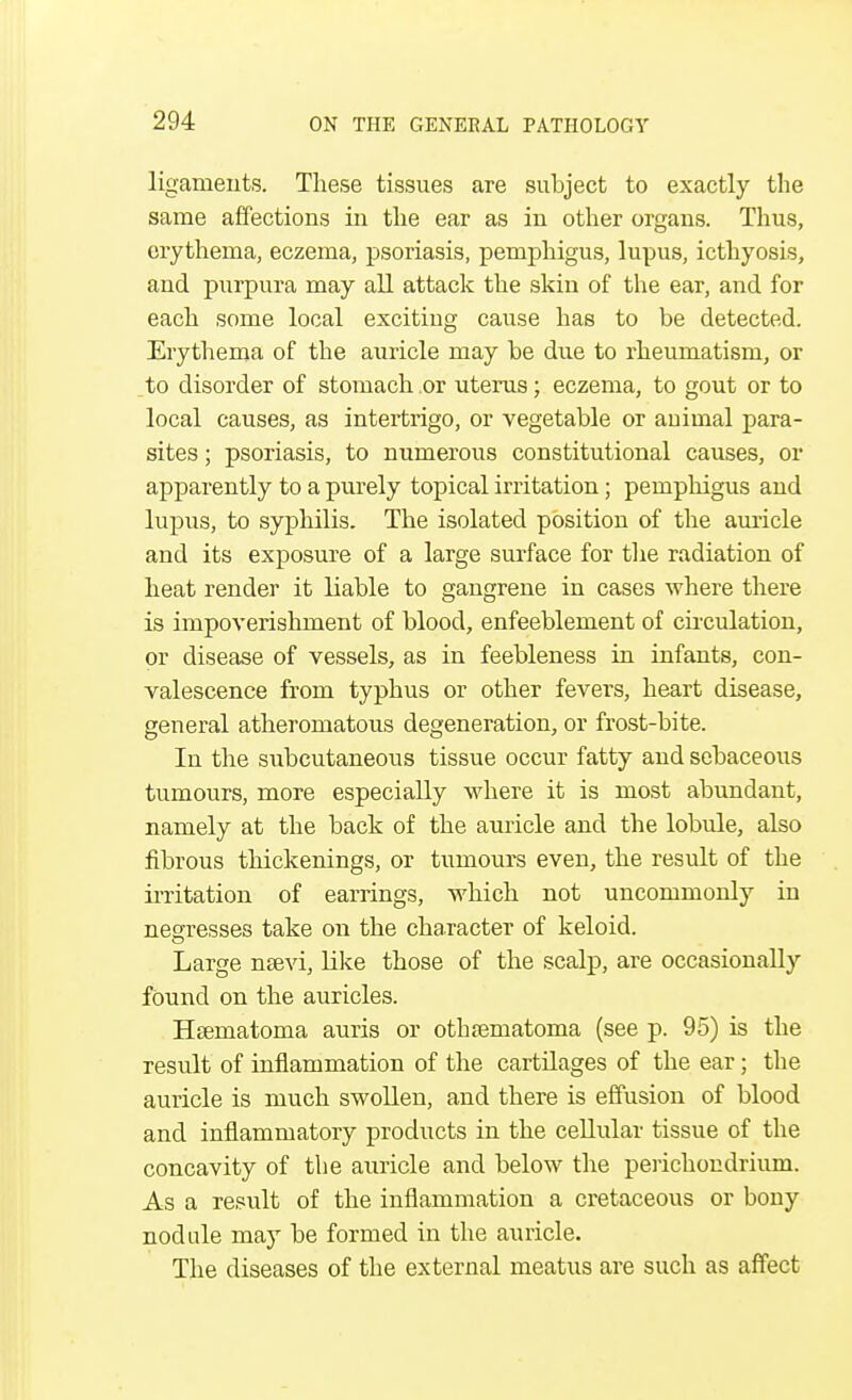 ligaments. These tissues are subject to exactly the same affections in the ear as in other organs. Thus, erythema, eczema, psoriasis, pemphigus, lupus, icthyosis, and purpura may all attack the skin of the ear, and for each some local exciting cause has to be detected. Erythema of the auricle may be due to rheumatism, or to disorder of stomach or uterus; eczema, to gout or to local causes, as intertrigo, or vegetable or animal para- sites ; psoriasis, to numerous constitutional causes, or apparently to a purely topical irritation; pemphigus and lupus, to syphilis. The isolated position of the auricle and its exposure of a large surface for the radiation of heat render it liable to gangrene in cases where there is impoverishment of blood, enfeeblement of circulation, or disease of vessels, as in feebleness in infants, con- valescence from typhus or other fevers, heart disease, general atheromatous degeneration, or frost-bite. In the subcutaneous tissue occur fatty aud sebaceous tumours, more especially where it is most abundant, namely at the back of the auricle and the lobule, also fibrous thickenings, or tumours even, the result of the irritation of earrings, which not uncommonly in nes:resses take on the character of keloid. Large nsevi, Like those of the scalp, are occasionally found on the auricles. Haamatoma auris or othematoma (see p. 95) is the result of inflammation of the cartilages of the ear; the auricle is much swollen, and there is effusion of blood and inflammatory products in the cellular tissue of the concavity of the auricle and below the perichondrium. As a result of the inflammation a cretaceous or bony nodule may be formed in the auricle. The diseases of the external meatus are such as affect
