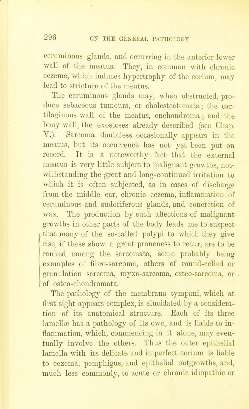 ceruminous glands, and occurring in the anterior lower wall of the meatus. They, in common with chronic eczema, which induces hypertrophy of the corium, may lead to stricture of the meatus. The ceruminous glands may, when obstructed, pro- duce sebaceous tumours, or cholesteatomata; the car- tilaginous wall of the meatus, enchondroma; and the bony wall, the exostoses already described (see Chap. V.). Sarcoma doubtless occasionally appears in the meatus, but its occurrence has not yet been put on record. It is a noteworthy fact that the external meatus is very little subject to malignant growths, not- withstanding the great and long-continued irritation to which it is often subjected, as in cases of discharge from the middle ear, chronic eczema, inflammation. of ceruminous and sudoriferous glands, and concretion of wax. The production by such affections of malignant growths in other parts of the body leads me to suspect that many of the so-called polypi to which they give rise, if these show a great proneness to recur, are to be ranked among the sarcomata, some probably being examples of fibro-sarcoma, others of round-celled or granulation sarcoma, myxo-sarcoma, osteo-sarcoma, or of osteo-chondrom ata. The pathology of the membrana tympani, which at first sight appears complex, is elucidated by a considera- tion of its anatomical structure. Each of its three lamella? has a pathology of its own, and is liable to in- flammation, which, commencing in it alone, may even- tually involve the others. Thus the outer epithelial lamella with its delicate and imperfect corium is liable to eczema, pemphigus, and epithelial outgrowths, and, much less commonly, to acute or chronic idiopathic or