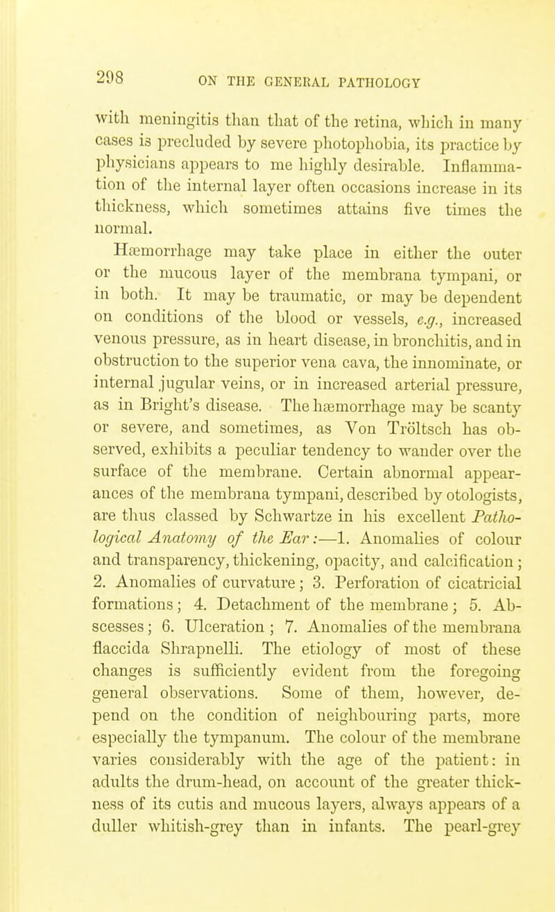 with meningitis than that of the retina, which in many cases is precluded by severe photophobia, its practice by physicians appears to me highly desirable. Inflamma- tion of the internal layer often occasions increase in its thickness, which sometimes attains five times the normal. Haemorrhage may take place in either the outer or the mucous layer of the membrana tympani, or in both. It may be traumatic, or may be dependent on conditions of the blood or vessels, e.g., increased venous pressure, as in heart disease, in bronchitis, and in obstruction to the superior vena cava, the innominate, or internal jugular veins, or in increased arterial pressure, as in Blight's disease. The haemorrhage may be scanty or severe, and sometimes, as Von Troltsch has ob- served, exhibits a peculiar tendency to wander over the surface of the membrane. Certain abnormal appear- ances of the membrana tympani, described by otologists, are thus classed by Schwartze in his excellent PatJw- logical Anatomy of the Ear:—1. Anomalies of colour and transparency, thickening, opacity, and calcification; 2. Anomalies of curvature ; 3. Perforation of cicatricial formations ; 4. Detachment of the membrane ; 5. Ab- scesses ; 6. Ulceration ; 7. Anomalies of the membrana flaccida Shrapnelli. The etiology of most of these changes is sufficiently evident from the foregoing general observations. Some of them, however, de- pend on the condition of neighbouring parts, more especially the tympanum. The colour of the membrane varies considerably with the age of the patient: in adults the drum-head, on account of the greater thick- ness of its cutis and mucous layers, always appears of a duller whitish-grey than in infants. The pearl-grey