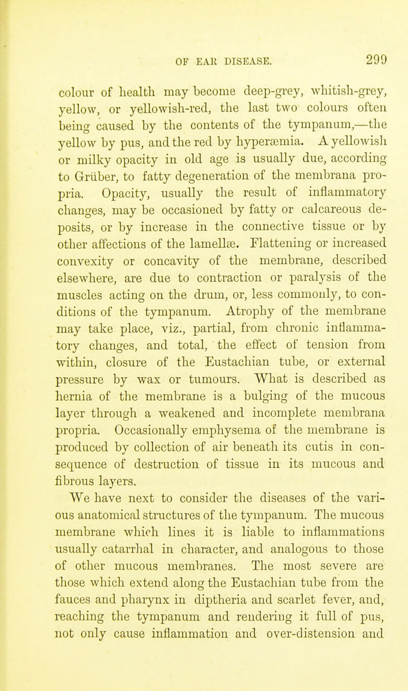 colour of health may become deep-grey, whitish-grey, yellow, or yellowish-red, the last two colours often being caused by the contents of the tympanum,—the yellow by pus, and the red by hypereeinia. A yellowish or milky opacity in old age is usually due, according to Griiber, to fatty degeneration of the membrana pro- pria. Opacity, usually the result of inflammatory changes, may be occasioned by fatty or calcareous de- posits, or by increase in the connective tissue or by other affections of the lamelke. Flattening or increased convexity or concavity of the membrane, described elsewhere, are due to contraction or paralysis of the muscles acting on the drum, or, less commonly, to con- ditions of the tympanum. Atrophy of the membrane may take place, viz., partial, from chronic inflamma- tory changes, and total, the effect of tension from within, closure of the Eustachian tube, or external pressure by wax or tumours. What is described as hernia of the membrane is a bulging of the mucous layer through a weakened and incomplete membrana propria. Occasionally emphysema of the membrane is produced by collection of air beneath its cutis in con- sequence of destruction of tissue in its mucous and fibrous layers. We have next to consider the diseases of the vari- ous anatomical structures of the tympanum. The mucous membrane which lines it is liable to inflammations usually catarrhal in character, and analogous to those of other mucous membranes. The most severe are those which extend along the Eustachian tube from the fauces and pharynx in diptheria and scarlet fever, and, reaching the tympanum and rendering it full of pus, not only cause inflammation and over-distension and