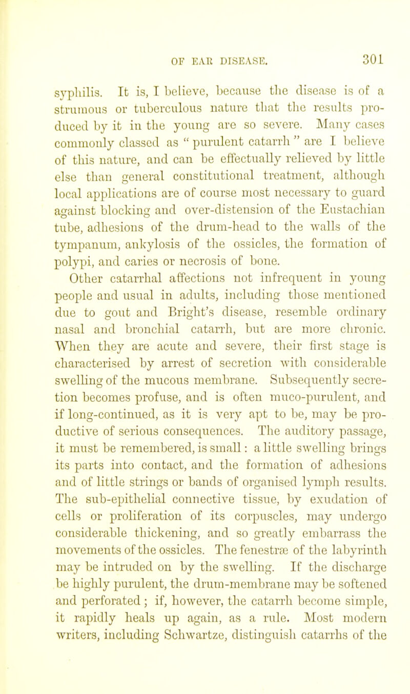 syphilis. It is, I believe, because the disease is of a strumous or tuberculous nature that the results pro- duced by it in the young are so severe. Many cases commonly classed as  purulent catarrh  are I believe of this nature, and can be effectually relieved by little else than general constitutional treatment, although local applications are of course most necessary to guard against blocking and over-distension of the Eustachian tube, adhesions of the drum-head to the walls of the tympanum, ankylosis of the ossicles, the formation of polypi, and caries or necrosis of bone. Other catarrhal affections not infrequent in young people and usual in adults, including those mentioned due to gout and Bright's disease, resemble ordinary nasal and bronchial catarrh, but are more chronic. When they are acute and severe, their first stage is characterised by arrest of secretion with considerable swelling of the mucous membrane. Subsequently secre- tion becomes profuse, and is often muco-purulent, and if long-continued, as it is very apt to be, may be pro- ductive of serious consequences. The auditory passage, it must be remembered, is small: a little swelling brings its parts into contact, and the formation of adhesions and of little strings or bands of organised lymph results. The sub-epithelial connective tissue, by exudation of cells or proliferation of its corpuscles, may undergo considerable thickening, and so greatly embarrass the movements of the ossicles. The fenestras of the labyrinth may be intruded on by the swelling. If the discharge be highly purulent, the drum-membrane may be softened and perforated ; if, however, the catarrh become simple, it rapidly heals up again, as a rule. Most modern writers, including Schwartze, distinguish catarrhs of the