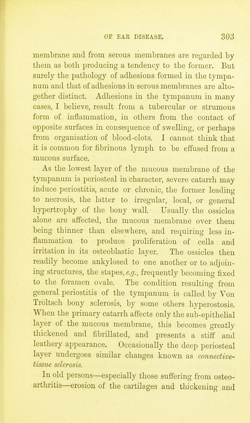 membrane and from serous membranes are regarded by them as both producing a tendency to the former. But surely the pathology of adhesions formed in the tympa- num and that of adhesions in serous membranes are alto- gether distinct. Adhesions in the tympanum in many cases, I believe, result from a tubercular or strumous form of inflammation, in others from the contact of opposite surfaces in consequence of swelling, or perhaps from organisation of blood-clots. I cannot think that it is common for fibrinous lymph to be effused from a mucous surface. As the lowest layer of the mucous membrane of the tympanum is periosteal in character, severe catarrh may induce periostitis, acute or chronic, the former leading to necrosis, the latter to irregular, local, or general hypertrophy of the bony wall. Usually the ossicles alone are affected, the mucous membrane over them being thinner than elsewhere, and requiring less in- flammation to produce proliferation of cells and irritation in its osteoblastic layer. The ossicles then readily become ankylosed to one another or to adjoin- ing structures, the stapes, e.g., frequently becoming fixed to the foramen ovale. The condition resulting from general periostitis of the tympanum is called by Von Troltsch bony sclerosis, by some others hyperostosis. When the primary catarrh affects only the sub-epithelial layer of the mucous membrane, this becomes greatly tliickened and fibrillated, and presents a stiff and leathery appearance. Occasionally the deep periosteal layer undergoes similar changes known as connective- tissue sclerosis. In old persons—especially those suffering from osteo- arthritis—erosion of the cartilages and thickening and