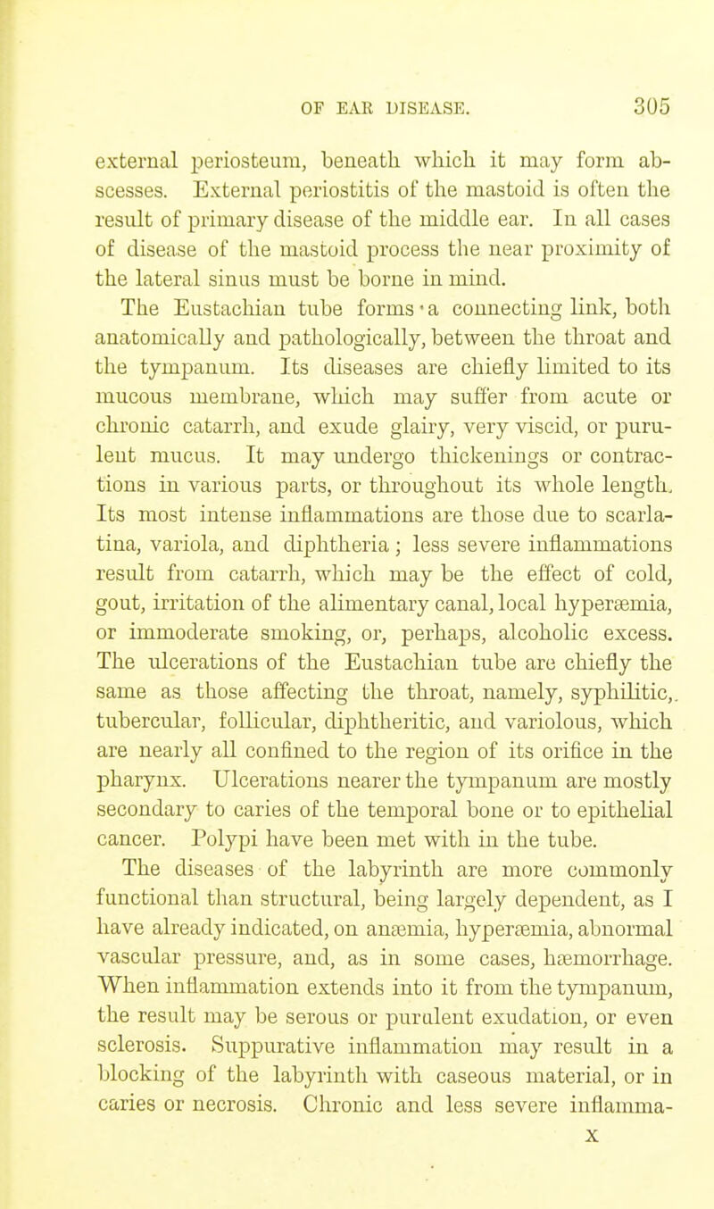 external periosteum, beneath which it may form ab- scesses. External periostitis of the mastoid is often the result of primary disease of the middle ear. In all cases of disease of the mastoid process the near proximity of the lateral sinus must be borne in mind. The Eustachian tube forms • a connecting link, both anatomically and pathologically, between the throat and the tympanum. Its diseases are chiefly limited to its mucous membrane, which may suffer from acute or chronic catarrh, and exude glairy, very viscid, or puru- lent mucus. It may undergo thickenings or contrac- tions in various parts, or throughout its whole length. Its most intense inflammations are those due to scarla- tina, variola, and diphtheria ; less severe inflammations result from catarrh, which may be the effect of cold, gout, irritation of the alimentary canal, local hypersernia, or immoderate smoking, or, perhaps, alcoholic excess. The ulcerations of the Eustachian tube are chiefly the same as those affecting the throat, namely, syphilitic,, tubercular, follicular, diphtheritic, and variolous, which are nearly all confined to the region of its orifice in the pharynx. Ulcerations nearer the tympanum are mostly secondary to caries of the temporal bone or to epithelial cancer. Polypi have been met with in the tube. The diseases of the labyrinth are more commonly functional than structural, being largely dependent, as I have already indicated, on anaemia, hypersernia, abnormal vascular pressure, and, as in some cases, haemorrhage. When inflammation extends into it from the tympanum, the result may be serous or purulent exudation, or even sclerosis. Suppurative inflammation may result in a blocking of the labyrinth with caseous material, or in caries or necrosis. Chronic and less severe inflamma- x