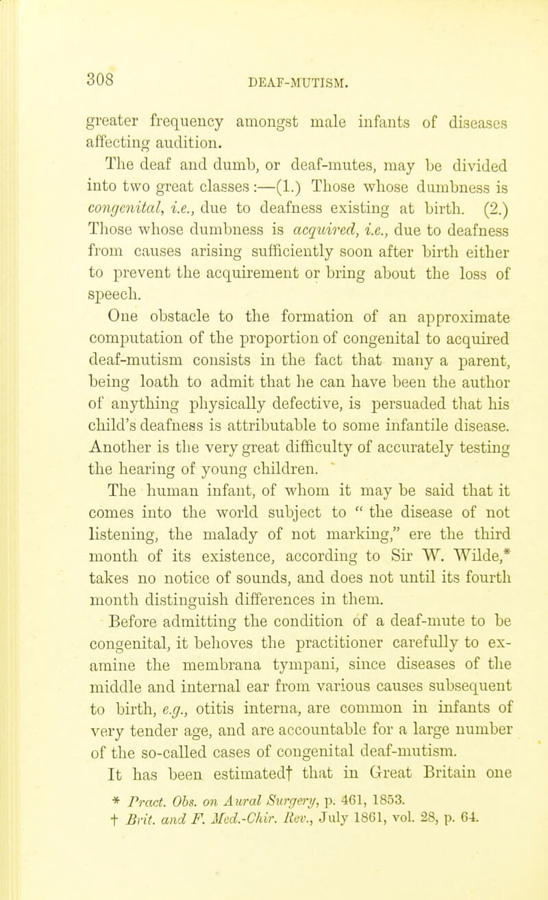 greater frequency amongst male infants of diseases affecting audition. The deaf and dumb, or deaf-mutes, may be divided into two great classes :—(1.) Those whose dumbness is congenital, i.e., due to deafness existing at birth. (2.) Those whose dumbness is acquired, i.e., due to deafness from causes arising sufficiently soon after birth either to prevent the acquirement or bring about the loss of speech. One obstacle to the formation of an approximate computation of the proportion of congenital to acquired deaf-mutism consists in the fact that many a parent, being loath to admit that he can have been the author of anything physically defective, is persuaded that his child's deafness is attributable to some infantile disease. Another is the very great difficulty of accurately testing the hearing of young children. The human infant, of whom it may be said that it comes into the world subject to  the disease of not listening, the malady of not marking, ere the third month of its existence, according to Sir W. Wilde,* takes no notice of sounds, and does not untd its fourth month distinguish differences in them. Before admitting the condition of a deaf-mute to be congenital, it behoves the practitioner carefully to ex- amine the membrana tympani, since diseases of the middle and internal ear from various causes subsequent to birth, e.g., otitis interna, are common in infants of very tender age, and are accountable for a large number of the so-called cases of congenital deaf-mutism. It has been estimatedf that in Great Britain one * Pract. Obs. on Aural Surgery, p. 461, 1853. t Brit, and F. Med.-Chvr. Rev., July 1861, vol. 28, p. 64.