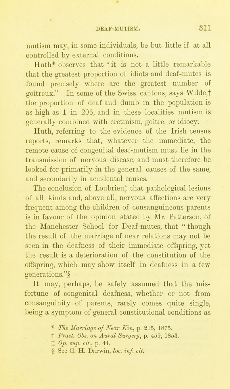 mutism may, in some individuals, be but little if at all controlled by external conditions. Huth* observes that  it is not a little remarkable that the greatest proportion of idiots and deaf-mutes is found precisely where are the greatest number of goitreux. In some of the Swiss cantons, says Wdde,f the proportion of deaf and dumb in the population is as high as 1 in 206, and in these localities mutism is generally combined with cretinism, goitre, or idiocy. Huth, referring to the evidence of the Irish census reports, remarks that, whatever the immediate, the remote cause of congenital deaf-mutism must lie in the transmission of nervous disease, and must therefore be looked for primarily in the general causes of the same, and secondarily in accidental causes. The conclusion of LoubrieuJ that pathological lesions of all kinds and, above all, nervous affections are very frequent among the children of consanguineous parents is in favour of the opinion stated by Mr. Patterson, of the Manchester School for Deaf-mutes, that  though the result of the marriage of near relations may not be seen in the deafness of their immediate offspring, yet the result is a deterioration of the constitution of the offspring, which may show itself in deafness in a few generations.§ It may, perhaps, be safely assumed that the mis- fortune of congenital deafness, whether or not from consanguinity of parents, rarely comes quite single, being a symptom of general constitutional conditions as * Tlie Marriage of Near Kin, p. 215, 1875. t Pract. Obs. on Aural Surgery, p. 459, 1853. X Op. sup. cit., p. 44. § See G. H. Darwin, loo. inf. cit.