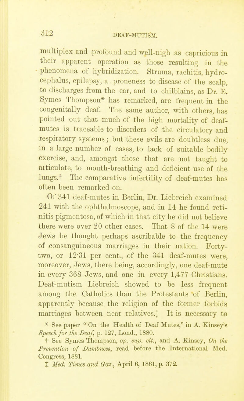 multiplex and profound and well-nigh as capricious in their apparent operation as those resulting in the phenomena of hybridization. Struma, rachitis, hydro- cephalus, epilepsy, a proneness to disease of the scalp, to discharges from the ear, and to chilblains, as Dr. E. Symes Thompson* has remarked, are frequent in the congenitally deaf. The same author, with others, has pointed out that much of the high mortality of deaf- mutes is traceable to disorders of the circulatory and respiratory systems; but these evils are doubtless due, in a large number of cases, to lack of suitable bodily exercise, and, amongst those that are not taught to articulate, to mouth-breathing and deficient use of the lungs, t The comparative infertility of deaf-mutes has often been remarked on. Of 341 deaf-mutes in Berlin, Dr. Liebreich examined 241 with the ophthalmoscope, and in 14 he found reti- nitis pigmentosa, of which in that city he did not believe there were over 20 other cases. That 8 of the 14 were Jews he thought perhaps ascribable to the frequency of consanguineous marriages in their nation. Forty- two, or 12'31 per cent., of the 341 deaf-mutes were, moreover, Jews, there being, accordingly, one deaf-mute in every 368 Jews, and one in every 1,477 Christians. Deaf-mutism Liebreich showed to be less frequent among the Catholics than the Protestants of Berlin, apparently because the religion of the former forbids marriages between near relatives.^ It is necessary to * See paper  On the Health of Deaf Mutes, in A. Kinsey's Speech for the Deaf, p. 127, Lond., 1880. t See Symes Thompson, op. sup. cit., and A. Kinsey, On the Prevention of Dumbness, read before the International Med. Congress, 1881. X Med. Times and Gaz., April 6, 1861, p. 372.