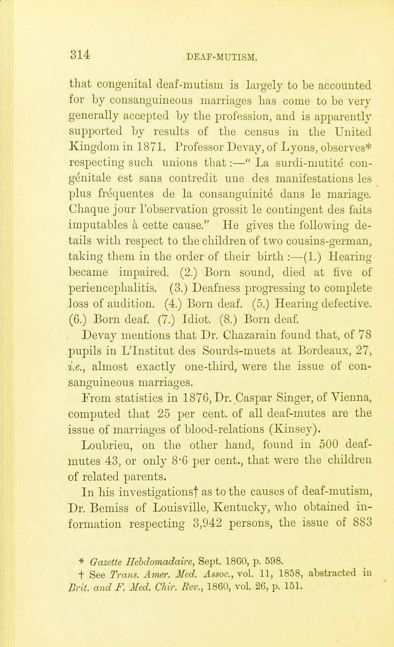 that congenital deaf-mutism is largely to be accounted for by consanguineous marriages has come to be very generally accepted by the profession, and is apparently supported by results of the census in the United Kingdom in 1871. Professor Devay, of Lyons, observes* respecting such unions that:— La surdi-mutite con- genitale est sans contredit une des manifestations les plus frequentes de la consanguinite dans le mariage. Chaque jour l'observation grossit le contingent des faits imputables a cette cause. He gives the following de- tails with respect to the children of two cousins-german, taking them in the order of their birth :—(1.) Hearing became impaired. (2.) Born sound, died at five of periencephalitis. (3.) Deafness progressing to complete loss of audition. (4.) Born deaf. (5.) Hearing defective. (6.) Born deaf. (7.) Idiot. (8.) Born deaf. Devay mentions that Dr. Chazarain found that, of 78 pupils in L'Institut des Sourds-muets at Bordeaux, 27, i.e., almost exactly one-third, were the issue of con- sanguineous marriages. From statistics in 1876, Dr. Caspar Singer, of Vienna, computed that 25 per cent, of all deaf-mutes are the issue of marriages of blood-relations (Kinsey). Loubrieu, on the other hand, found in 500 deaf- mutes 43, or only 8*6 per cent., that were the children of related parents. In his investigations! as to the causes of deaf-mutism, Dr. Bemiss of Louisville, Kentucky, who obtained in- formation respecting 3,942 persons, the issue of 883 * Gazette TIebdomadaire, Sept. 18G0, p. 598. t See Trans. Amer. Med. Assoc., vol. 11, 1858, abstracted in Brit, and F. Med. Chir. Rev., 1860, vol. 26, p. 151.