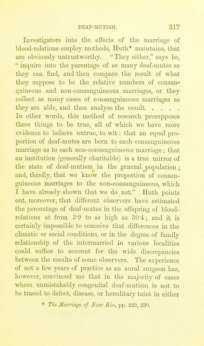 Investigators into the effects of the marriage of blood-relations employ methods, Huth* maintains, that are obviously untrustworthy.  They either, says he,  inquire into the parentage of as many deaf-mutes as they can find, and then compare the result of what they suppose to be the relative numbers of consan- guineous and non-consanguineous marriages, or they collect as many cases of consanguineous marriages as they are able, and then analyse the result In other words, this method of research presupposes three things to be true, all of which we have more evidence to believe untrue, to wit: that an equal pro- portion of deaf-mutes are born to each consanguineous marriage as to each non-consanguineous marriage ; that an institution (generally charitable) is a true mirror of the state of deaf-mutism in the general population ; and, thirdly, that we know the proportion of consan- guineous marriages to the non-consanguineous, which I have already shown that we do not. Huth points out, moreover, that different observers have estimated the percentage of deaf-mutes in the offspring of blood- relations at from 3'9 to as high as 304; and it is certainly impossible to conceive that differences in the climatic or social conditions, or in the degree of family relationship of the intermarried in various localities coidd suffice to account for the wide discrepancies between the results of some observers. The experience of not a few years of practice as an aural surgeon has, however, convinced me that in the majority of cases where unmistakably congenital deaf-mutism is not to be traced to defect, disease, or hereditary taint in either * The Marriage of Near Kin, pp. 229, 230.