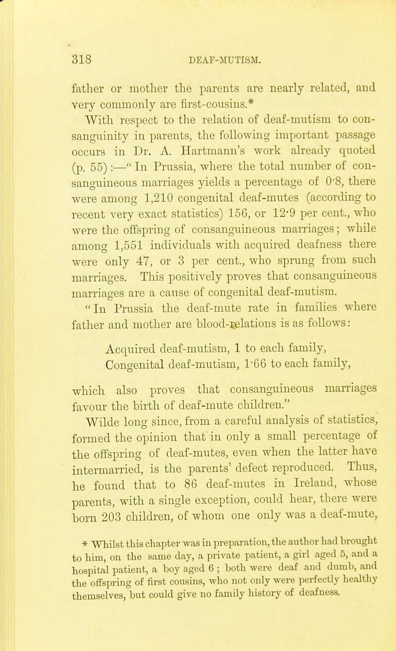 father or mother the parents are nearly related, and very commonly are first-cousins.* With respect to the relation of deaf-mutism to con- sanguinity in parents, the following important passage occurs in Dr. A. Hartmann's work already quoted (p. 55) :— In Prussia, where the total number of con- sanguineous marriages yields a percentage of 0'8, there were among 1,210 congenital deaf-mutes (according to recent very exact statistics) 156, or 12-9 per cent., who were the offspring of consanguineous marriages; while among 1,551 individuals with acquired deafness there were only 47, or 3 per cent., who sprung from such marriages. This positively proves that consanguineous marriages are a cause of congenital deaf-mutism. In Prussia the deaf-mute rate in families where father and mother are blood-r.elations is as follows: Acquired deaf-mutism, 1 to each family, Congenital deaf-mutism, P66 to each family, which also proves that consanguineous marriages favour the birth of deaf-mute children. Wilde long since, from a careful analysis of statistics, formed the opinion that' in only a small percentage of the offspring of deaf-mutes, even when the latter have intermarried, is the parents' defect reproduced. Thus, he found that to 86 deaf-mutes in Ireland, whose parents, with a single exception, could hear, there were born 203 children, of whom one only was a deaf-mute, * Whilst this chapter was in preparation, the author had brought to him, on the same day, a private patient, a girl aged 5, and a hospital patient, a boy aged 6 ; both were deaf and dumb, and the offspring of first cousins, who not only were perfectly healthy themselves, but could give no family history of deafness.