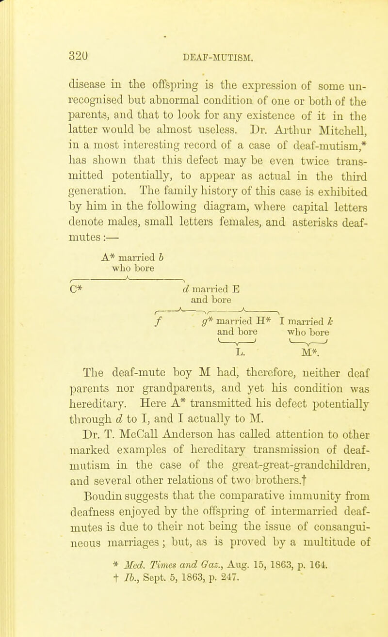 disease in the offspring is the expression of some un- recognised but abnormal condition of one or both of the parents, and that to look for any existence of it in the latter would be almost useless. Dr. Arthur Mitchell, in a most interesting record of a case of deaf-mutism,* has shown that this defect may be even twice trans- mitted potentially, to appear as actual in the third generation. The family history of this case is exhibited by him in the following diagram, where capital letters denote males, small letters females, and asterisks deaf- mutes :— A* married b who bore A c* f / L. M*. The deaf-mute boy M had, therefore, neither deaf parents nor grandparents, and yet his condition was hereditary. Here A* transmitted Ins defect potentially through d to I, and I actually to M. Dr. T. McCall Anderson has called attention to other marked examples of hereditary transmission of deaf- mutism in the case of the great-great-grandchildren, and several other relations of two brothers.! Boudin suggests that the comparative immunity from deafness enjoyed by the offspring of intermarried deaf- mutes is due to their not being the issue of consangui- neous marriages; but, as is proved by a multitude of * Med. Times and Oaz., Aug. 15, 1863, p. 164. t lb., Sept. 5, 1863, p. 247. d married E and bore g* married H* I married h and bore who bore