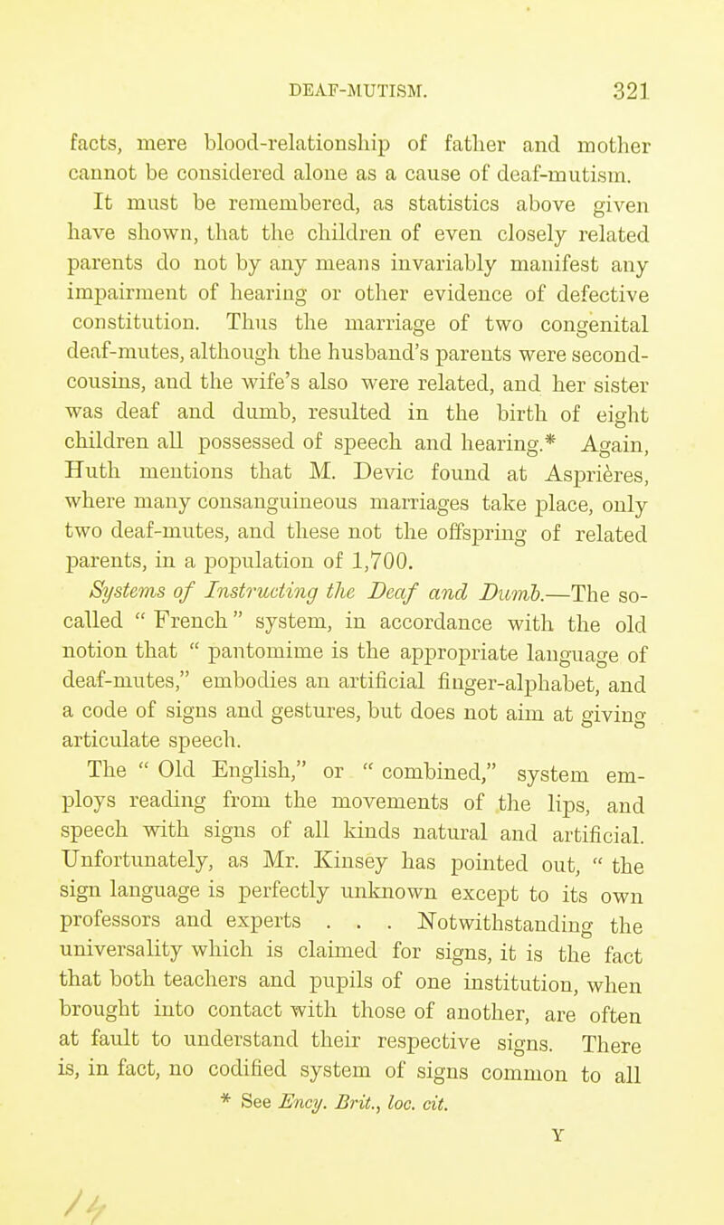 facts, mere blood-relationship of father and mother cannot be considered alone as a cause of deaf-mutism. It must be remembered, as statistics above given have shown, that the children of even closely related parents do not by any means invariably manifest any impairment of hearing or other evidence of defective constitution. Thus the marriage of two congenital deaf-mutes, although the husband's parents were second- cousins, and the wife's also were related, and her sister was deaf and dumb, resulted in the birth of eight children all possessed of speech and hearing.* Again, Huth mentions that M. Devic found at Asprieres, where many consanguineous marriages take place, only two deaf-mutes, and these not the offspring of related parents, in a population of 1,700. Systems of Instructing the Deaf and Dumb.—The so- called  French system, in accordance with the old notion that  pantomime is the appropriate language of deaf-mutes, embodies an artificial finger-alphabet, and a code of signs and gestures, but does not aim at giving articulate speech. The  Old English, or  combined, system em- ploys reading from the movements of the lips, and speech with signs of all kinds natural and artificial. Unfortunately, as Mr. Kinsey has pointed out,  the sign language is perfectly unknown except to its own professors and experts . . . Notwithstanding the universality which is claimed for signs, it is the fact that both teachers and pupils of one institution, when brought into contact with those of another, are often at fault to understand their respective signs. There is, in fact, no codified system of signs common to all * See Ency. Brit., toe. cit. Y