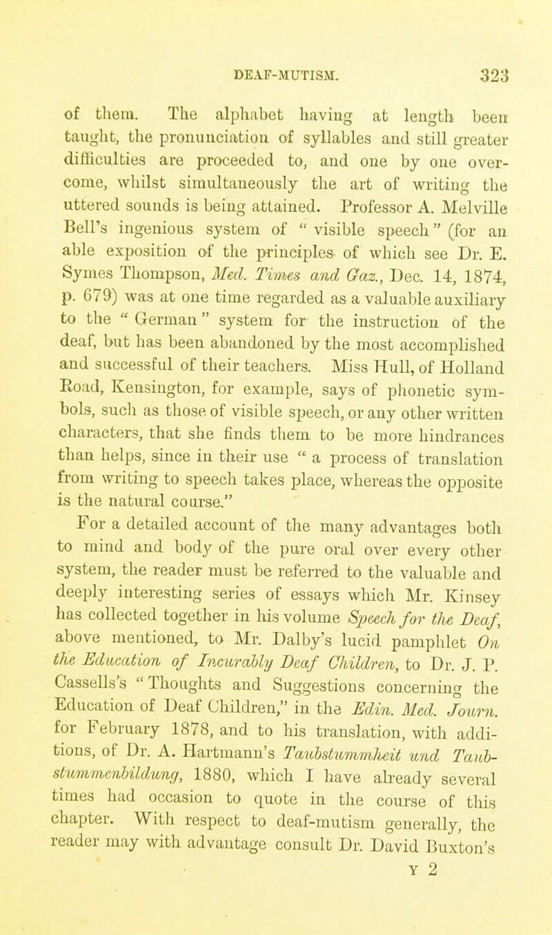 of them. The alphabet having at length been taught, the pronunciation of syllables and still greater difficulties are proceeded to, and one by one over- come, whilst simultaneously the art of writing the uttered sounds is being attained. Professor A. Melville Bell's ingenious system of  visible speech (for an able exposition of the principles- of which see Dr. E. Symes Thompson, Med. Times and Gaz., Dec. 14, 1874, p. 679) was at one time regarded as a valuable auxiliary to the  German system for the instruction of the deaf, but has been abandoned by the most accomplished and successful of their teachers. Miss Hull, of Holland Boad, Kensington, for example, says of phonetic sym- bols, such as those, of visible speech, or any other written characters, that she finds them to be more hindrances than helps, since in their use  a process of translation from writing to speech takes place, whereas the opposite is the natural course. For a detailed account of the many advantages both to mind and body of the pure oral over every other system, the reader must be referred to the valuable and deeply interesting series of essays which Mr. Kinsey has collected together in his volume Speech for the Deaf, above mentioned, to Mr. Dalby's lucid pamphlet On the Education of Incurably Deaf Children, to Dr. J. P. Cassells's Thoughts and Suggestions concerning the Education of Deaf Children, in the Edin. Med. Journ. for February 1878, and to his translation, with addi- tions, of Dr. A. Hartmann's TaiobstummJieit und Taub- stummenbildung, 1880, which I have already several times had occasion to quote in the course of this chapter. With respect to deaf-mutism generally, the reader may with advantage consult Dr. David Buxton's Y 2