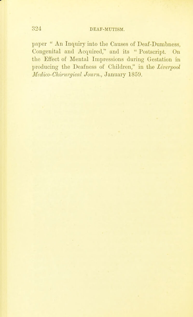 paper  An Inquiry into the Causes of Deaf-Dumbness, Congenital and Acquired, and its  Postscript. On the Effect of Mental Impressions during Gestation in producing the Deafness of Children, in the Liverpool Mcdico-Chirurgical Journ., January 1859.