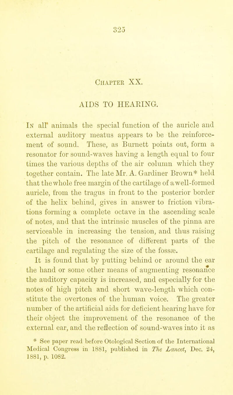 \V2o Chapter XX. AIDS TO HEARING. In all animals the special function of the auricle and external auditory meatus appears to be the reinforce- ment of sound. These, as Burnett points out, form a resonator for sound-waves having a length equal to four times the various depths of the air column which they together contain. The late Mr. A. Gardiner Brown* held that the whole free margin of the cartdage of a well-formed auricle, from the tragus in front to the posterior border of the helix behind, gives in answer to friction vibra- tions forming a complete octave in the ascending scale of notes, and that the intrinsic muscles of the pinna are serviceable in increasing the tension, and thus raising the pitch of the resonance of different parts of the cartilage and regulating the size of the fossae. It is found that by putting behind or around the ear the hand or some other means of augmenting resonance the auditory capacity is increased, and especially for the notes of high pitch and short wave-length which con- stitute the overtones of the human voice. The greater number of the artificial aids for deficient hearing have for their object the improvement of the resonance of the external ear, and the reflection of sound-waves into it as * See paper read before Otological Section of the International Medical Congress in 1881, published in The Lancet, Dec. 24, 1881, p. 1082.