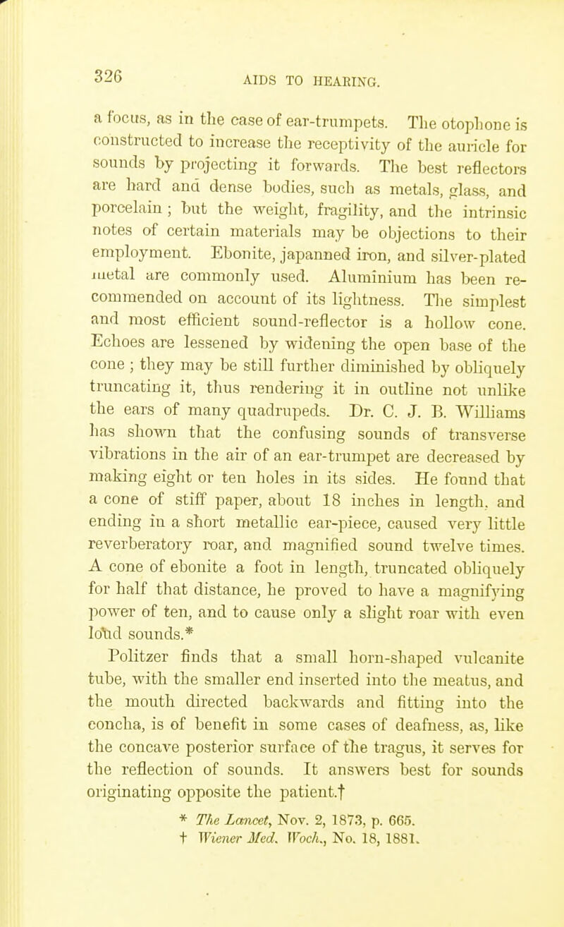 a focus, as in the case of ear-trumpets. The otophone is constructed to increase the receptivity of the auricle for sounds by projecting it forwards. The best reflectors are hard and dense bodies, such as metals, glass, and porcelain ; but the weight, fragility, and the intrinsic notes of certain materials may be objections to their employment. Ebonite, japanned iron, and silver-plated metal are commonly used. Aluminium has been re- commended on account of its lightness. The simplest and most efficient sound-reflector is a hollow cone. Echoes are lessened by widening the open base of the cone ; they may be still further diminished by obliquely truncating it, thus rendering it in outline not unlike the ears of many quadrupeds. Dr. C. J. B. Williams has shown that the confusing sounds of transverse vibrations in the air of an ear-trumpet are decreased by making eight or ten holes in its sides. He found that a cone of stiff paper, about 18 inches in length, and ending in a short metallic ear-piece, caused very little reverberatory roar, and magnified sound twelve times. A cone of ebonite a foot in length, truncated obliquely for half that distance, he proved to have a magnifying power of ten, and to cause only a slight roar with even hrad sounds.* Politzer finds that a small horn-shaped vulcanite tube, with the smaller end inserted into the meatus, and the mouth directed backwards and fitting into the concha, is of benefit in some cases of deafness, as, like the concave posterior surface of the tragus, it serves for the reflection of sounds. It answers best for sounds originating opposite the patient. | * The Lancet, Nov. 2, 1873, p. 665. t Wiener Med. Woch., No. 18, 1881.