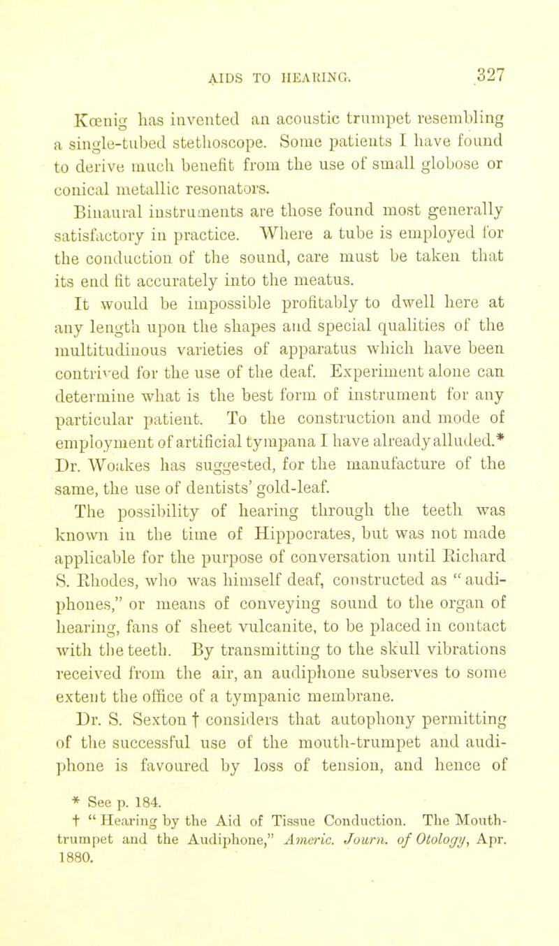 Kcenig lias invented an acoustic trumpet resembling a single-tubed stetboscope. Sonic patients I have found to derive much benefit from the use of small globose or conical metallic resonators. Binaural instruments are those found most generally satisfactory in practice. Where a tube is employed for the conduction of the sound, care must be taken that its end fit accurately into the meatus. It would be impossible profitably to dwell here at any length upon the shapes and special qualities of the multitudinous varieties of apparatus which have been contrived for the use of the deaf. Experiment alone can determine what is the best form of instrument for any particular patient. To the construction and mode of employment of artificial tympana I have already alluded.* Dr. Woakes has suggested, for the manufacture of the same, the use of dentists' gold-leaf. The possibility of hearing through the teeth was known in the time of Hippocrates, but was not made applicable for the purpose of conversation until Kichard S. Ehodes, who was himself deaf, constructed as  audi- phones, or means of conveying sound to the organ of hearing, fans of sheet vulcanite, to be placed in contact with the teeth. By transmitting to the skull vibrations received from the air, an audiphone subserves to some extent the office of a tympanic membrane. Dr. S. Sexton t considers that autophony permitting of the successful use of the mouth-trumpet and audi- phone is favoured by loss of tension, and hence of * See p. 184. t  Hearing by the Aid of Tissue Conduction. The Mouth - trumpet and the Audiphone, Americ. Journ. of Otology, Apr. 1880.