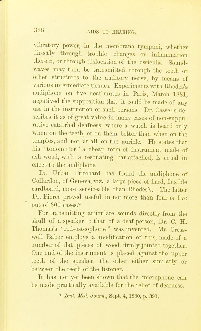 vibratory power, in the membrana tympani, whether directly through trophic changes or inflammation therein, or through dislocation of the ossicula. Sound- waves may then be transmitted through the teeth or other structures to the auditory nerve, by means of various intermediate tissues. Experiments with Ehodes's audiphone on five deaf-mutes in Paris, March 1881, negatived the supposition that it could be made of any use in the instruction of such persons. Dr. Cassells de- scribes it as of great value in many cases of non-suppu- rative catarrhal deafness, where a watch is heard only when on the teeth, or on them better than when on the temples, and not at all on the auricle. He states that his  tonomittor, a cheap form of instrument made of ash-wood, with a resonating bar attached, is equal in effect to the audiphone. Dr. Urban Pritchard has found the audiphone of Collardon, of Geneva, viz., a large piece of hard, flexible cardboard, more serviceable than Ehodes's. The latter Dr. Pierce proved useful in not more than four or five out of 300 cases.* For transmitting articulate sounds directly from the skull of a speaker to that of a deaf person, Dr. C. H. Thomas's  rod-osteophone  was invented. Mr. Cress- well Baber employs a modification of this, made of a number of flat pieces of wood firmly jointed together. One end of the instrument is placed against the upper teeth of the speaker, the other either similarly or between the teeth of the listener. Tt has not yet been shown that the microphone can be made practically available for the relief of deafness. * Brit. Med. Jowrn., Sept. 4, 1880, \x 391.