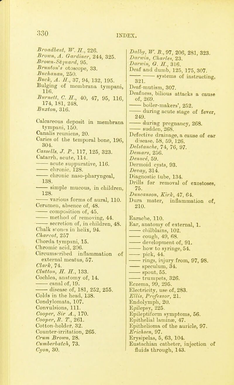 INDEX. Broadbent, W. 77/., 226. Brown, A. Gardiner, 244, 325. Brown-Sejuard, 95. Brunton's otoscope, 33. Buchanan, 250. Buck, A. H., 37, 94, 132, 195. Bulging of mernbrana tyrnpani, 116. Burnett, C. 7J., 40, 47, 95, 11G, 174, 181, 248. Buxton, 316. Calcareous deposit in membrana tyrnpani, 150. Canalis reuniens, 20. Caries ol the temporal bone, 196, 304. Cassette, J. P., 117, 125, 323. Catarrh, acute, 114. acute suppurative, 116. chronic, 128. chronic naso-pharyngeal, 138. simple mucous, in children, 128. various forms of aural, 110. Cerumen, absence of, 48. compobition of, 45. method of removing, 44. secretion of, in children, 48. Chalk stones in helix, 94. Charcot, 257 Chorda tympani, 15. Chromic acid, 206. Circumscribed inflammation of external meatus, 57. Clark, 74. Clutton, S. 77/., 133. Cochlea, anatomy of, 14. canal of, 19. disease of, 181, 252, 255. Colds in the head, 138. Condylomata, 107. Convulsions, 111. Cooper, Sir A., 170. Cooper, B. T., 261. Cotton-holder, 32. Counter-irritation, 265. Crum Broum, 28. Cumberbatch, 73. Ci/on, 30. Dally, W. B., 97, 206, 281, 323. Darwin, Charlei, 23. Darwin, G. 77/., 316. Deaf and dumb, 125, 175, 307. systems of instructing, 321.. Deaf-mutism, 307. Deafness, bilious attacks a cause of, 269. boiler-makers', 252. during acute stage of fever, 249. during pregnancy, 268. sudden, 268. Defective drainage, a cause of ear disease, 58, 59, 126. Delstanche, 74, 76, 97. Demars, 256. Denuce, 59. Dermoid cysts, 93. Devay, 314. Diagnostic tube, 134. Drills for removal of exostoses, 75. Duncanson, Kirk, 47, 64. Dura mater, inflammation of, 210. Earache, 110. Ear, anatomy of external, 1. chilblains, 102. cough, 49, 68. development of, 91. how to syringe, 54. pick, 44. rings, injury from, 97, 98. speculum, 34. spout, 55. trumpets, 326. Eczema, 99, 295. Electricity, use of, 283. Ellis, Professor, 21. Endolymph, 20. Epilepsy, 225. Epileptiform symptoms, 56. Epithelial laminoe, 47. Epithelioma of the auricle, 97. Erichsen, 97. Erysipelas, 5, 63, 104. Eustachian catheter, injection of fluids through, 143.