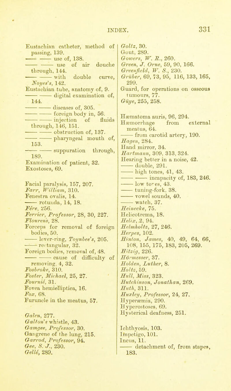 Eustachian catheter, method of passing, 139. use of, 138. use of air douche through, 144. with double curve, Noyes's, 142. Eustachian tube, anatomy of, 9. digital examination of, 144. diseases of, 305. foreign body in, 56. ■ injection of fluids through, 146, 151. obstruction of, 137. pharyngeal mouth of, 153. suppuration through, 189. Examination of patient, 32. Exostoses, 69. Facial paralysis, 157, 207. Farr, William, 310. Fenestra ovalis, 14. rotunda, 14, 18. Fere, 256. Ferrier, Professor, 28, 30, 227. Flourens, 28. Forceps for removal of foreign bodies, 50. lever-ring, Toynbee's, 205. ■ rei tangular, 32. Foreign bodies, removal of, 48. cause of difficulty of removing, 4, 32. Fosbroke, 310. Foster, Michael, 25, 27. Fournie, 31. Fovea hemielliptiea, 16. Fox, 68. Furuncle in the meatus, 57. Galen, 277. Gallon's whistle, 43. Gamgee, Professor, 30. Gangrene of (he lung, 215. Garrod, Professor, 94. Gee, S. J., 230. Gelle, 289. Gol/z, 30. Gout, 289. Gotvers, W. R., 260. Green, J. Orne, 59, 90, 166. Greenfield, W. S., 230. Griiber, 69, 73, 95, 116, 133, 165, 299. Guard, for operations on osseous tumours, 77. Giiye, 255, 258. Hcematoma auris, 96, 294. Haemorrhage from external meatus, 64. from carotid artery, 190. Hagen, 284. Hand mirror, 34. Hartmann, 309, 313, 324. Hearing better in a noise, 42. double, 291. high tones, 41, 43. incapacity of, 183, 246. low toes, 43. tuning-fork, 38. vowel sounds, 40. watch, 37. Heinecke, 75. Helicotrema, 18. Helix, ,2, 94. Helmholtz, 27, 246. Herpes, 102. Hint on, James, 40, 49, 64, 66, 108, 155, 175, 183, 205, 269. Hitzig, 226. Hormesser, 37. Holden, Luther, 8. Holtz, 59. Hull, Miss, 323. Hutchinson, Jonathan, 269. Huth, 311. Huxley, Professor, 24, 27. Hyperemia, 290. Hyperostoses, 69. Hysterical deafness, 251. Ichthyosis, 103. Impetigo, 101. Incus, 11. detachment of, from stupes, 183.