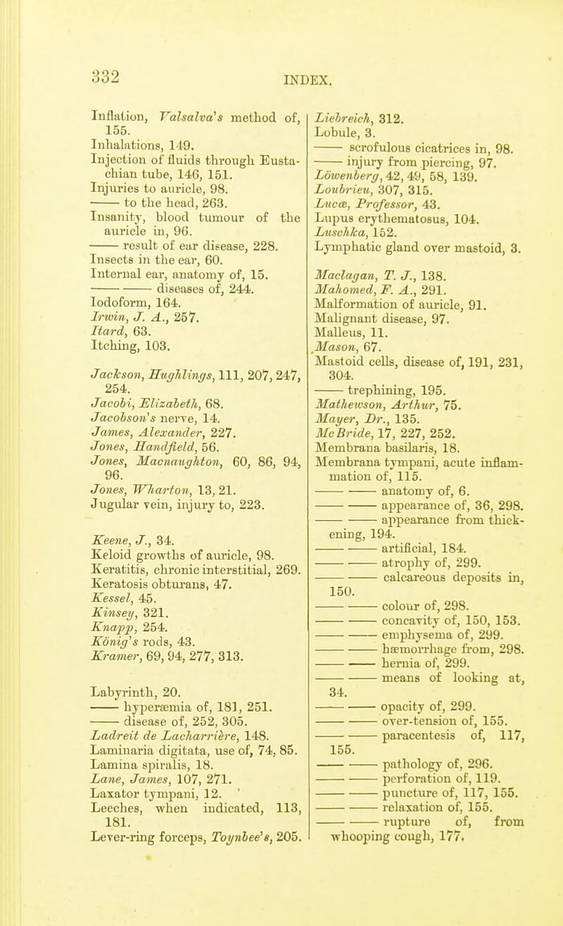 Inflation, Valsalva's method of, 155. Inhalations, 149. Injection of fluids through Eusta- chian tube, 146, 151. Injuries to auricle, 98. to the head, 263. Insanity, blood tumour of the auricle in, 96. result of ear disease, 228. Insects in the ear, 60. Internal ear, anatomy of, 15. diseases of, 244. Iodoform, 164. Irwin, J. A., 257. Itard, 63. Itching, 103. Jackson, Mughlings, 111, 207,247, 254. Jacobi, Elizabeth, 68. Jacobson's nerve, 14. James, Alexander, 227. Jones, Sandfield, 56. Jones, Macnaughton, 60, 86, 94, 96. Jones, Wharton, 13,21. Jugular vein, injury to, 223. Keene, J., 34. Keloid growths of auricle, 98. Keratitis, chronic interstitial, 269. Keratosis obtuxans, 47. Kessel, 45. Einsey, 321. Knapp, 254. Ebnig's rods, 43. Kramer, 69, 94, 277, 313. Labyrinth, 20. hypercemia of, 181, 251. disease of, 252, 305. Ladreit de Lacharriere, 148. Laminaria digitata, use of, 74, 85. Lamina spiralis, 18. Lane, James, 107, 271. Laxator tympani, 12. Leeches, when indicated, 113, 181. Lever-iing forceps, Toynbee's, 205. Liebreich, 312. Lobule, 3. scrofulous cicatrices in, 98. injury from piercing, 97. Lowenberg, 42,49, 58, 139. Loubrieu, 307, 315. Luces, Professor, 43. Lnpus erythematosus, 104. Luschka, 152. Lymphatic gland over mastoid, 3. Maclagan, T. J., 138. Mahomed, F. A., 291. Malformation of auricle, 91. Malignant disease, 97. Malleus, 11. Mason, 67. Mastoid cells, disease of, 191, 231, 304. trephining, 195. Matheioson, Arthur, 75. Mayer, Dr., 135. Mc Bride, 17, 227, 252. Membrana basilaris, 18. Membrana tympani, acute inflam- mation of, 115. anatomy of, 6. appearance of, 36, 298. appearance from thick- ening, 194. ■ ■ artificial, 184. atrophy of, 299. —— calcareous deposits in, 150. colour of, 298. concavity of, 150, 153. emphysema of, 299. haemorrhage from, 298. hernia of, 299. means of looking at, 34. opacity of, 299. over-tension of, 155. paracentesis of, 117, 155. pathology of, 296. perforation of, 119. puncture of, 117, 155. relaxation of, 155. rupture of, from whooping cough, 177.