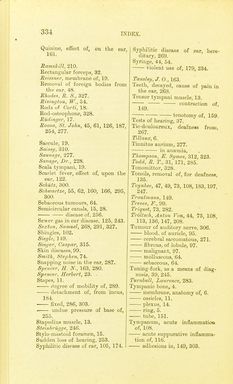 Quinine, effect of, on the ear, 161. Ramskill, 210. Rectangular forceps, 32. Reissner, membrane of, 19. Removal of foreign bodies from the ear, 48. Rhodes, R. S., 327. Riving ton, W., 54. Rods of Corti, 18. Rod-osteophone, 328. Rudinger, 17. Roosa, St. John, 45, 61, 126, 187, 254, 277. Saccule, 19. Sais.fi/, 310. Sauvage, 277. Savage, Dr., 228. Scala tympani, 19. Scarlet fever, effect of, upon the ear, 122. Schiitz, 300. Schwartze, 55, 62, 160, 166, 295, 300. Sebaceous tumours, 64. Semicircular canals, 15, 28. disease of, 256. Sewer gas in ear disease, 125, 243. Sexton, Samuel, 268, 291, 327. Shingles, 102. Siegle, 149. Singer, Caspar, 315. Skin diseases, 99. Smith, Stephen, 74. Snapping noise in the ear, 287. Spencer, E. N., 163, 280. Spencer, Herbert, 23. • Stapes, 11. degree of mobility of, 289. detachment of, from incus, 184. ■ fixed, 286, 303. ■ undue pressure of base of, 255. Stapedius muscle, 13. Steinbriigge, 246. Stylo-mastoid foramen, 15. Sudden loss of hearing, 253. Syphilitic disease of ear, 105, 174. Syphilitic disease of ear, here- ditary, 269. Syringe, 44, 54. violent use of, 179, 234. Tansley, J. O., 163. Teeth, decayed, cause of pain in the ear, 268. Tensor tympani muscle, 13. contraction of, 149. tenotomy of, 159. Tests of hearing, 37. Tic-douloureux, deafness from, 267. Tillaux, 6. Tinnitus aurium, 277. in anamia, Thompson, _E. Symes, 312, 323. Todd, R. T., 31, 171, 285. Tonomittor, 328. Tonsils, removal of, for deafness, 135. Toynbee, 47, 49, 73, 108, 183,197, 247. Trautmann, 149. Treves, F., 99. Triquet, 73, 282. Troltsch, Anton Yon, 44, 73, 108, 113, 136, 147, 208. Tumour of auditory nerve, 306. blood, of auricle, 95. cerebral sarcomatous, 271. fibrous, of lobule, 97. malignant, 97. molluscous, 64. sebaceous, 64. Tuning-fork, as a means of diag- nosis, 39, 245. Turnbull, Laurence, 283. Tympanic bone, 4. membrane, anatomy of, 6. ossicles, 11. plexus, 14. ring, 5. tube, 151. Tympanum, acute inflammation of, 108. acute suppurative inflamma- tion of, 116. adhesions in, 149, 303.