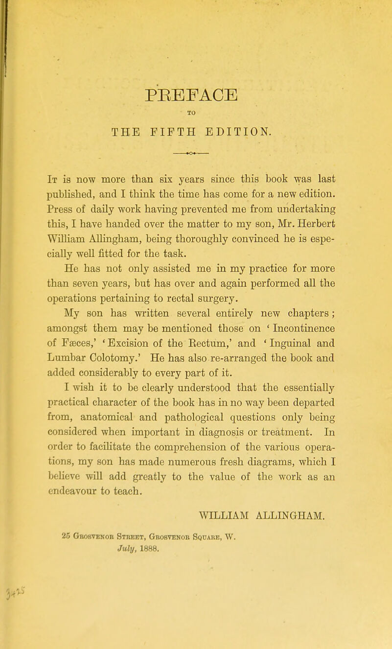 PEEFACE TO THE FIFTH EDITION. It is now more than six years since this book was last published, and I think the time has come for a new edition. Press of daily work having prevented me from undertaking this, I have handed over the matter to my son, Mr. Herbert WiUiam Allingham, being thoroughly convinced he is espe- cially well fitted for the task. He has not only assisted me in my practice for more than seven years, but has over and again performed all the operations pertaining to rectal surgery. My son has written several entirely new chapters; amongst them may be mentioned those on ' Incontinence of Faeces,' ' Excision of the Eectum,' and * Inguinal and Lumbar Colotomy.' He has also re-arranged the book and added considerably to every part of it. I wish it to be clearly understood that the essentially practical character of the book has in no way been departed from, anatomical and pathological questions only being considered when important in diagnosis or treatment. In order to facihtate the comprehension of the various opera- tions, my son has made numerous fresh diagrams, which I believe will add greatly to the value of the work as an endeavour to teach. WILLIAM ALLINGHAM. 25 GBOSTENon Stkeet, Grobvenoii Square, W. July, 1888.