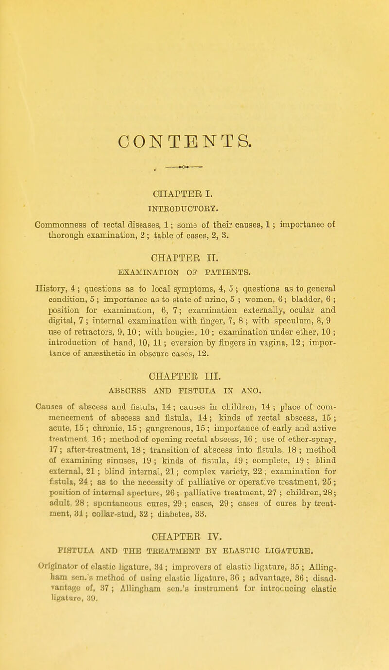 CONTENTS. CHAPTEE I. INTRODUCTORY. Commonness of rectal diseases, 1; some of their causes, 1; importance of thorough examination, 2; table of cases, 2, 3. CHAPTEE II. EXAMINATION OF PATIENTS. History, 4; questions as to local symptoms, 4, 5 ; questions as to general condition, 5 ; importance as to state of urine, 5 ; women, 6 ; bladder, 6 ; position for examination, 6, 7; examination externally, ocular and digital, 7 ; internal examination with finger, 7, 8 ; with speculum, 8, 9 use of retractors, 9, 10; with bougies, 10 ; examination under ether, 10 ; introduction of hand, 10, 11; eversion by fingers in vagina, 12 ; impor- tance of anajsthetic in obscure cases, 12. CHAPTEE III. ABSCESS AND FISTULA IN ANO. Causes of abscess and fistula, 14; causes in children, 14 ; place of com- mencement of abscess and fistula, 14; kinds of rectal abscess, 15 ; acute, 15 ; chronic, 15 ; gangrenous, 15; importance of early and active treatment, 16; method of opening rectal abscess, 16 ; use of ether-spray, 17; after-treatment, 18; transition of abscess into fistula, 18 ; method of examining sinuses, 19 ; kinds of fistula, 19 ; complete, 19 ; blind external, 21; blind internal, 21; complex variety, 22 ; examination for fistula, 24 ; as to the necessity of palliative or operative treatment, 25; position of internal aperture, 26 ; palliative treatment, 27 ; children, 28; adult, 28 ; spontaneous cures, 29 ; cases, 29 ; cases of cures by treat- ment, 31; collar-stud, 32 ; diabetes, 33. CHAPTEE IV. FISTUIjA and the treatment by elastic LIGATURE. Originator of elastic ligature, 34 ; improvers of elastic ligature, 35 ; Ailing- ham sen.'a method of using elastic ligature, 36 ; advantage, 36; disad- vantage of, 37 Allingham Bcn.'s instrument for introducing olastic ligature, 39.
