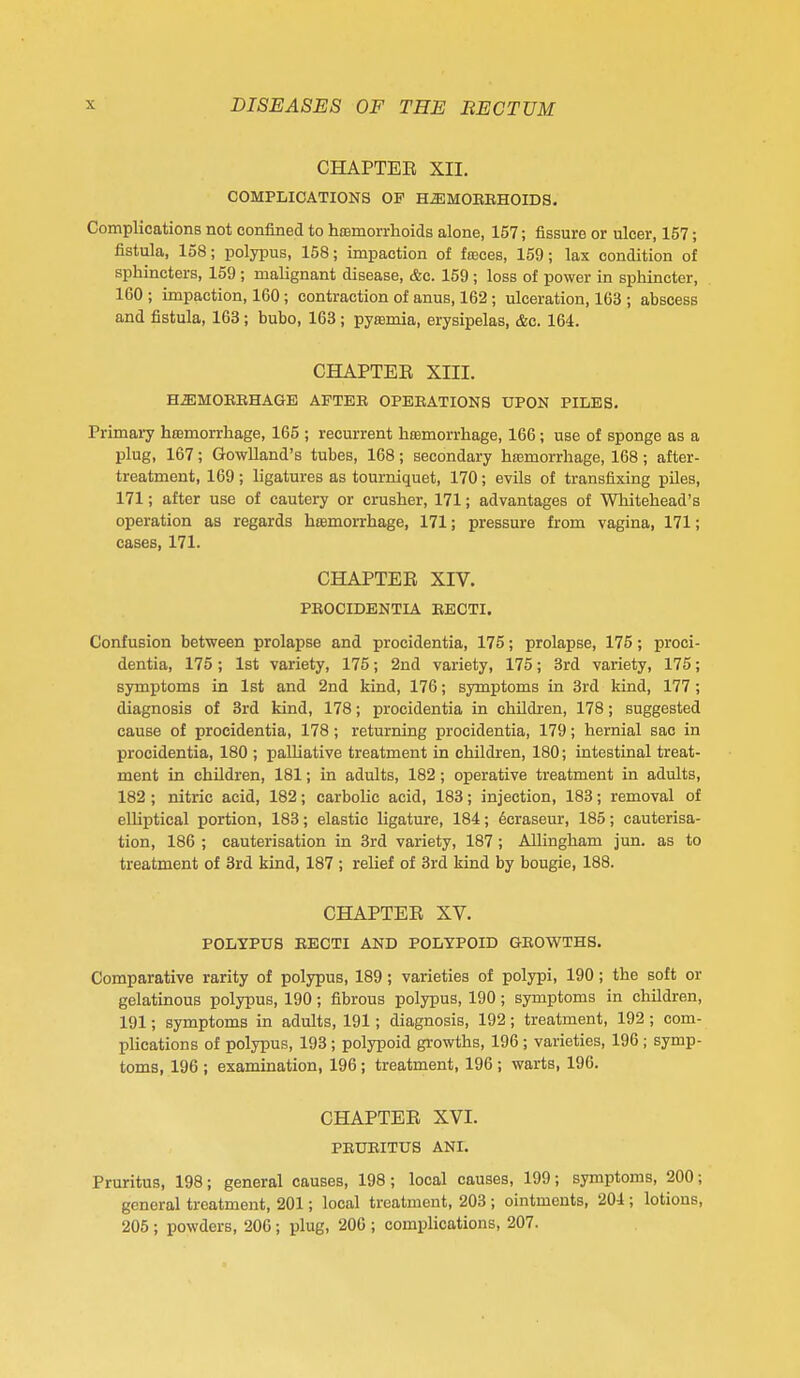 CHAPTER XII. COMPLICATIONS OF H^MOEKHOIDS. Complications not confined to hoBmorrhoids alone, 157; fissure or ulcer, 157; fistula, 158; polypus, 158; impaction of fasces, 159; lax condition of sphincters, 159 ; malignant disease, &c. 159 ; loss of power in sphincter, 160 ; impaction, 160; contraction of anus, 162; ulceration, 163 ; abscess and fistula, 163; bubo, 163; pyremia, erysipelas, &c. 164. GHAPTEE XIII. HffiMOKEHAGE AFTEE OPEEATIONS UPON PILES. Primaiy htemorrhage, 165 ; recurrent hismorrhage, 166; use of sponge as a plug, 167; Gowlland's tubes, 168; secondary hoBmorrhage, 168; after- treatment, 169; ligatures as tourniquet, 170; evils of transfixing piles, 171; after use of cautery or crusher, 171; advantages of Whitehead's operation as regards haemorrhage, 171; pressure from vagina, 171; cases, 171. CHAPTER XIV. PEOCIDENTIA EECTI. Confusion between prolapse and procidentia, 175; prolapse, 175; proci- dentia, 175 ; 1st variety, 175; 2nd variety, 175; 3rd variety, 175; symptoms in 1st and 2nd kind, 176; symptoms in 3rd kind, 177; diagnosis of 3rd kind, 178; procidentia in children, 178; suggested cause of procidentia, 178; returning procidentia, 179; hernial sac in procidentia, 180 ; palliative treatment in children, 180; intestinal treat- ment in children, 181; in adults, 182; operative treatment in adults, 182 ; nitric acid, 182; carbolic acid, 183; injection, 183; removal of elliptical portion, 183; elastic ligature, 184; 6craseur, 185; cauterisa- tion, 186 ; cauterisation in 3rd variety, 187; Allingham jun. as to treatment of 3rd kind, 187 ; relief of 3rd kind by bougie, 188. CHAPTER XV. POLYPUS EECTI AND POLYPOID GEOWTHS. Comparative rarity of polypus, 189; varieties of polypi, 190; the soft or gelatinous polypus, 190; fibrous polypus, 190; symptoms in children, 191; symptoms in adults, 191; diagnosis, 192; treatment, 192; com- plications of polypus, 193 ; polypoid growths, 196 ; varieties, 196 ; symp- toms, 196 ; examination, 196; treatment, 196 ; warts, 196. CHAPTER XVI. PEUEITUS ANI. Pruritus, 198; general causes, 198; local causes, 199; symptoms, 200; general treatment, 201; local treatment, 203 ; ointments, 204 ; lotions, 205 ; powders, 206; plug, 200 ; complications, 207.