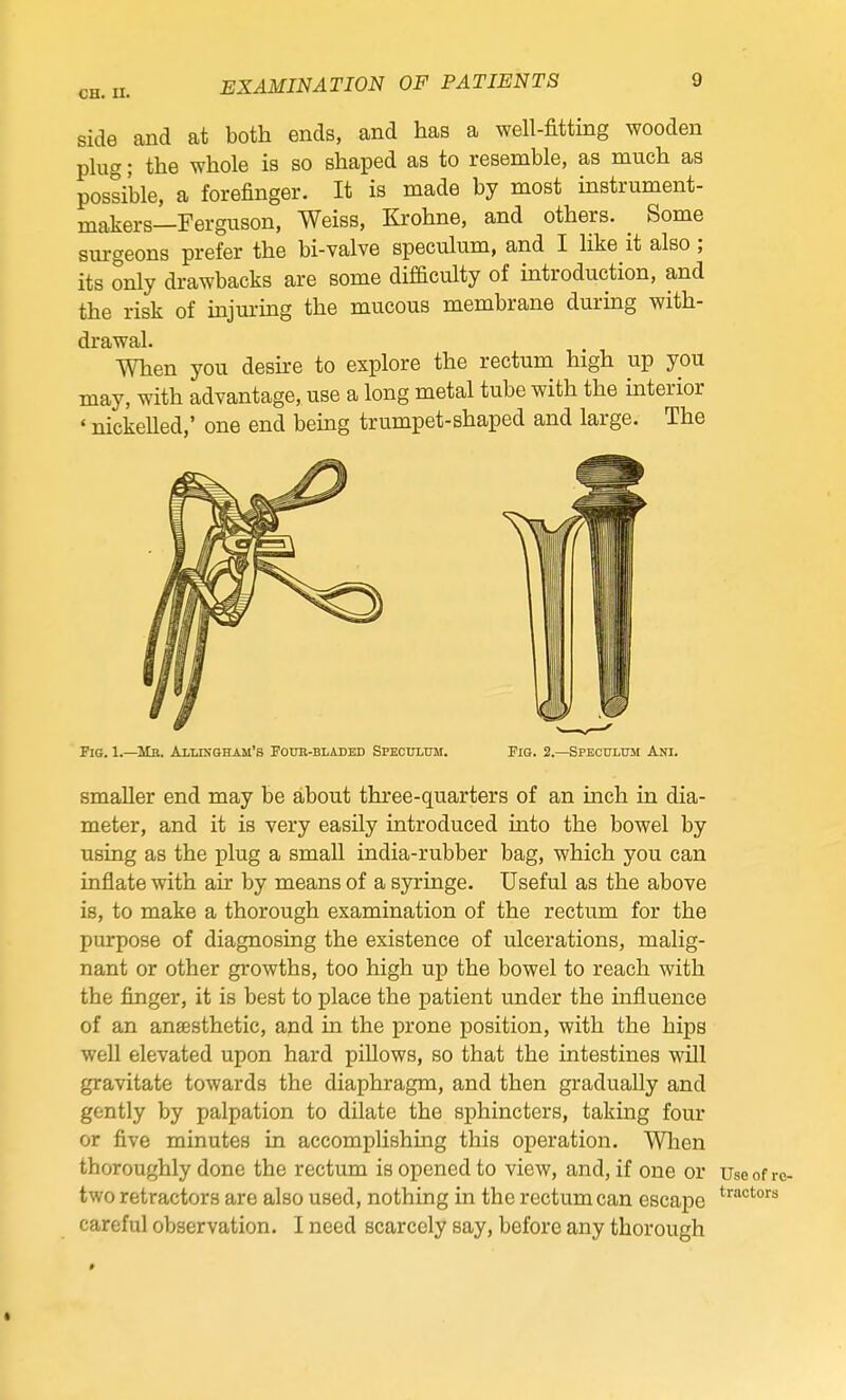 side and at both ends, and has a well-fitting wooden plug; the whole is so shaped as to resemble, as much as possible, a forefinger. It is made by most instrument- makers—Ferguson, Weiss, Krohne, and others. ^ Some surgeons prefer the bi-valve speculum, and I like it also ; its only drawbacks are some difdculty of introduction, and the risk of mjm-ing the mucous membrane during with- drawal. When you desire to explore the rectum high up you may, with advantage, use a long metal tube with the interior ' nickeUed,' one end being trumpet-shaped and large. The Fig. 1.—Mb. Alungham's Foub-bladed Speculum. Fig. 2.—Speculum Ani. smaller end may be about three-quarters of an inch in dia- meter, and it is very easily introduced into the bowel by using as the j)lug a small india-rubber bag, which you can inflate with air by means of a syringe. Useful as the above is, to make a thorough examination of the rectvxm for the purpose of diagnosing the existence of ulcerations, malig- nant or other growths, too high up the bowel to reach with the finger, it is best to place the patient under the influence of an anaesthetic, and in the prone position, with the hips well elevated upon hard pillows, so that the intestines will gravitate towards the diaphragm, and then gradually and gently by palpation to dilate the sphincters, taking four or five minutes in accomplishing this operation. Wlien thoroughly done the rectum is opened to view, and, if one or Useof ic- two retractors are also used, nothing in the rectum can escape ^^'^'^^^'^^ careful observation. I need scarcely say, before any thorough