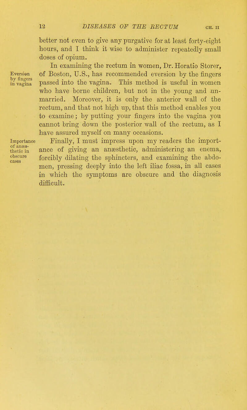 Eversion by fingers in vagina Importance of anajs- thetic in obscure cases better not even to give any purgative for at least forty-eight hours, and I think it wise to administer repeatedly small doses of opium. In examining the rectum in women, Dr. Horatio Storer, of Boston, U.S., has recommended eversion by the fingers passed into the vagina. This method is useful in women who have borne children, but not in the young and un- married. Moreover, it is only the anterior wall of the rectum, and that not high up, that this method enables you to examine; by putting your fingers into the vagina you cannot bring down the posterior wall of the rectum, as I have assured myself on many occasions. Finally, I must impress upon my readers the import- ance of giving an anaesthetic, administering an enema, forcibly dUating the sphincters, and examining the abdo- men, pressing deeply into the left iliac fossa, in all cases in which the symptoms are obscure and the diagnosis difficult.