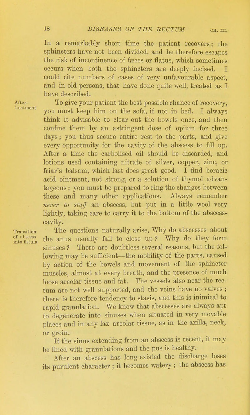 CH. III. After- treatment Transition of abscess into iistula In a remarkably short time the patient recovers; the sphincters have not been divided, and he therefore escapes the risk of incontinence of faeces or flatus, which sometimes occurs when both the sphincters are deeply incised. I could cite numbers of cases of very unfavourable aspect, and in old persons, that have done quite well, treated as I have described. To give your patient the best possible chance of recovery, you must keep him on the sofa, if not in bed. I always think it advisable to clear out the bowels once, and then confine them by an astringent dose of opium for three days; you thus secure entire rest to the parts, and give every opportunity for the cavity of the abscess to fill up. After a time the carbolised oil should be discarded, and lotions used containing nitrate of silver, copper, zinc, or friar's balsam, which last does great good. I find boracic acid ointment, not strong, or a solution of thymol advan- tageous ; you must be prepared to ring the changes between these and many other applications. Always remember never to stuff an abscess, but put in a little wool very lightly, taking care to carry it to the bottom of the abscess- cavity. The questions naturally arise. Why do abscesses about the anus usually fail to close up ? Why do they form sinuses ? There are doubtless several reasons, but the fol- lowing may be sufiicient—the mobility of the parts, caused by action of the bowels and movement of the sphincter muscles, almost at every breath, and the presence of much loose areolar tissue and fat. The vessels also near the rec- tum are not well supported, and the veins have no valves ; there is therefore tendency to stasis, and this is inimical to rapid granulation. We know that abscesses are always apt to degenerate into sinuses when situated in very movable places and in any lax areolar tissue, as in the axilla, neck, or groin. If the sinus extending from an abscess is recent, it may be lined with granulations and the pus is healthy. After an abscess has long existed the discharge loses its purulent character ; it becomes watery; the abscess has