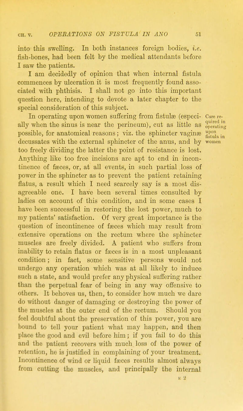 into this swelling. In both instances foreign bodies, i.e. fish-bones, had been felt by the medical attendants before I saw the patients. I am decidedly of opinion that when internal fistula commences by ulceration it is most frequently found asso- ciated with phthisis. I shall not go into this important question here, intending to devote a later chapter to the special consideration of this subject. In operating upon women suffering from fistulas (especi- Care re- ally when the sinus is near the perineum), cut as little as operating possible, for anatomical reasons; viz. the sphincter vagina decussates with the external sphincter of the anus, and by women too freely dividing the latter the point of resistance is lost. Anything like too free incisions are apt to end in incon- tinence of fasces, or, at all events, in such partial loss of power in the sphincter as to prevent the patient retaining flatus, a result which I need scarcely say is a most dis- agreeable one. I have been several times consulted by ladies on account of this condition, and in some cases I have been successful in restoring the lost power, much to my patients' satisfaction. Of very great importance is the question of incontinence of faeces which may result from extensive operations on the rectum where the sj)hincter muscles are freely divided. A patient who suffers from inability to retain flatus or faeces is in a most unpleasant condition; in fact, some sensitive persons would not undergo any operation which was at all likely to induce such a state, and would prefer any physical suffering rather than the perpetual fear of being in any way offensive to others. It behoves us, then, to consider how much we dare do without danger of damaging or destroying the power of the muscles at the outer end of the rectum. Should you feel doubtful about the preservation of this power, you are bound to tell your patient what may happen, and then place the good and evil before him; if you fail to do this and the patient recovers with much loss of the power of retention, he is justified in complaining of your treatment. Incontinence of wind or liquid faeces results almost always from cutting the muscles, and principally the internal K 2