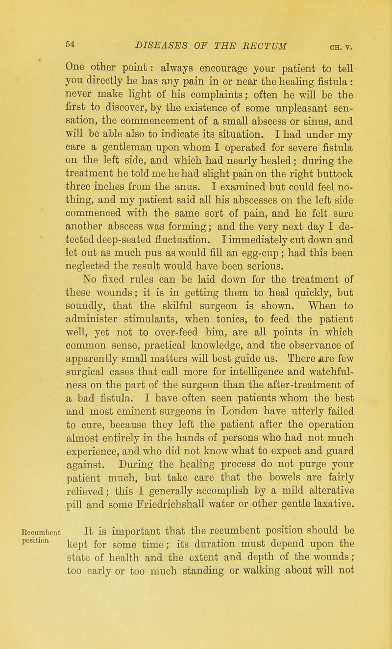 One other point: always encourage your patient to tell you directly he has any pain in or near the healing fistula: never make light of his complaints; often he will be the first to discover, by the existence of some unpleasant sen- sation, the commencement of a small abscess or sinus, and will be able also to indicate its situation. I had under my care a gentleman upon whom I operated for severe fistula on the left side, and which had nearly healed; during the treatment he told me he had slight pain on the right buttock three inches from the anus. I examined but could feel no- thing, and my patient said all his abscesses on the left side commenced with the same sort of pain, and he felt sure another abscess was forming; and the very next day I de- tected deep-seated fluctuation. I immediately cut down and let out as much pus as would fill an egg-cup; had this been neglected the result would have been serious. No fixed rules can be laid down for the treatment of these wounds; it is in getting them to heal quickly, but soundly, that the skilful surgeon is shown. When to administer stimulants, when tonics, to feed the patient well, yet not to over-feed him, are all points in which common sense, practical knowledge, and the observance of apparently small matters will best guide us. There ure few surgical cases that call more for intelHgence and watchful- ness on the part of the surgeon than the after-treatment of a bad fistula. I have often seen patients whom the best and most emment surgeons in London have utterly failed to cure, because they left the patient after the operation almost entirely in the hands of persons who had not much experience, and who did not know what to expect and guard against. During the healing process do not purge your patient much, but take care that the bowels are faii'ly relieved; this I generally accomphsh by a mild alterative pill and some Friedrichshall water or other gentle laxative. Recumbent It is important that the recumbent position should be position jjgp^ Bome time; its duration must depend iipon the state of health and the extent and depth of the wounds; too early or too much standing or walking about will not