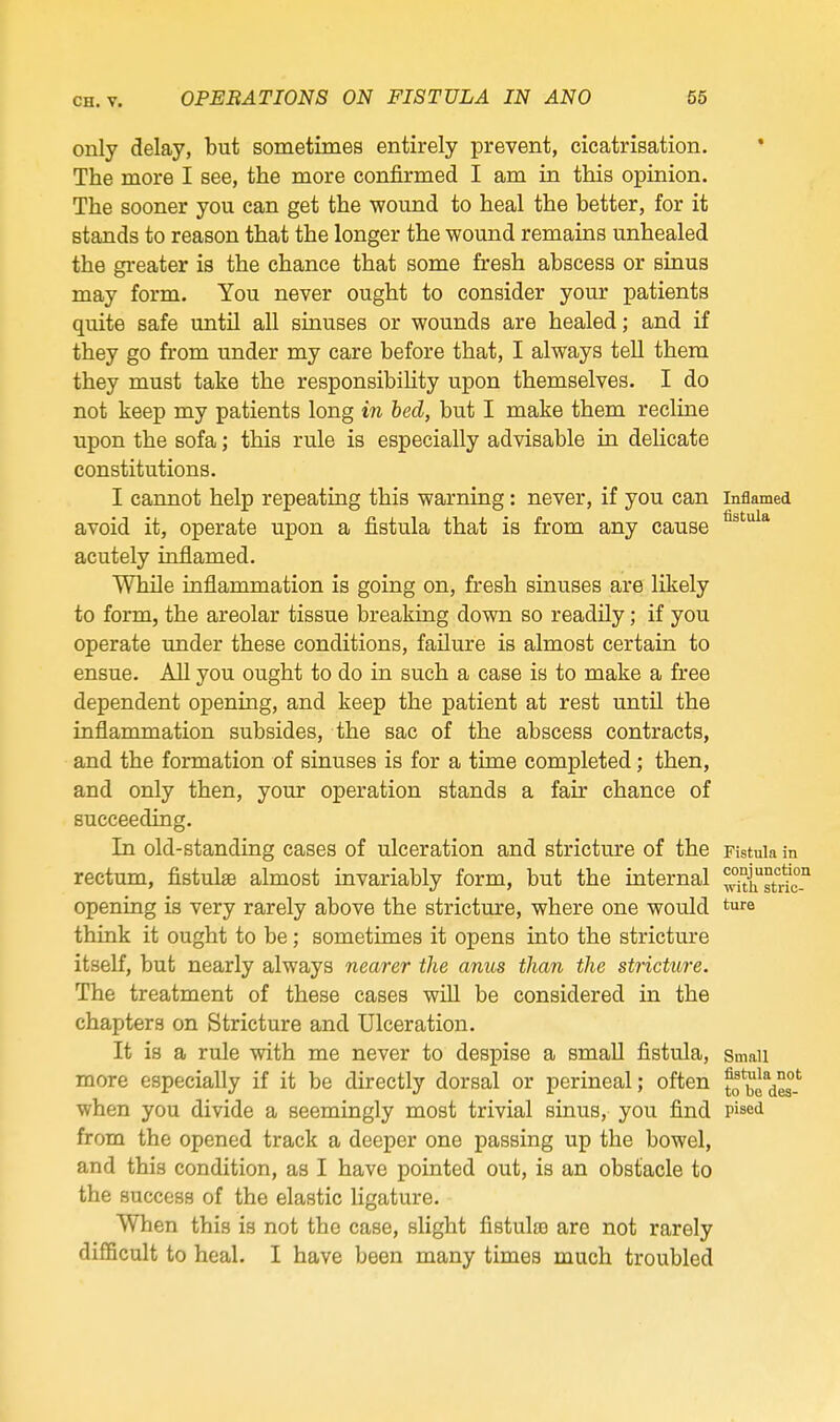 only delay, but sometimes entirely prevent, cicatrisation. The more I see, the more confirmed I am in this opinion. The sooner you can get the wound to heal the better, for it stands to reason that the longer the wound remains unhealed the gi'eater is the chance that some fresh abscess or sinus may form. You never ought to consider your patients quite safe until all sinuses or wounds are healed; and if they go from under my care before that, I always teU them they must take the responsibility upon themselves. I do not keep my patients long in bed, but I make them recline upon the sofa; this rule is especially advisable in delicate constitutions. I cannot help repeating this warning: never, if you can inflamed avoid it, operate upon a fistula that is from any cause acutely inflamed. While inflammation is going on, fresh sinuses are likely to form, the areolar tissue breaking down so readily; if you operate under these conditions, failure is almost certain to ensue. All you ought to do in such a case is to make a free dependent opening, and keep the patient at rest until the inflammation subsides, the sac of the abscess contracts, and the formation of sinuses is for a time completed; then, and only then, your operation stands a fair chance of succeeding. In old-standing cases of ulceration and stricture of the Fistula in rectum, fistulse almost invariably form, but the internal ^X^t'dc-'* opening is very rarely above the stricture, where one would ture think it ought to be; sometimes it opens into the stricture itself, but nearly always nearer the anus than the stricture. The treatment of these cases will be considered in the chapters on Stricture and Ulceration. It is a rule with me never to despise a small fistula, smaii more especially if it be directly dorsal or perineal; often to'^o^^.*^ when you divide a seemingly most trivial sinus, you find pised from the opened track a deeper one passing up the bowel, and this condition, as I have pointed out, is an obstacle to the success of the elastic ligature. When this is not the case, slight fistulsB are not rarely difficult to heal. I have been many times much troubled