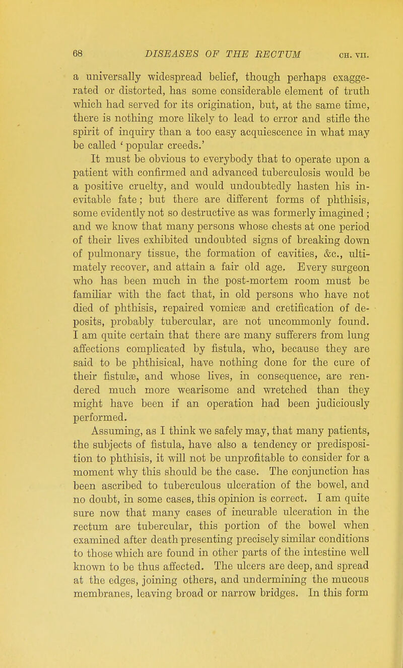 a universally widespread belief, though perhaps exagge- rated or distorted, has some considerable element of truth which had served for its origination, but, at the same time, there is nothing more Ukely to lead to error and stifle the spirit of inquiry than a too easy acquiescence in what may be called ' popular creeds.' It must be obvious to everybody that to operate upon a patient with confirmed and advanced tuberculosis would be a positive cruelty, and would undoubtedly hasten his in- evitable fate; but there are different forms of phthisis, some evidently not so destructive as was formerly imagined ; and we know that many persons whose chests at one period of their lives exhibited undoubted signs of breaking down of pulmonary tissue, the formation of cavities, &c., ulti- mately recover, and attain a fair old age. Every surgeon who has been much in the post-mortem room must be familiar with the fact that, in old persons who have not died of phthisis, repaired vomicae and cretification of de- posits, probably tubercular, are not uncommonly found. I am quite certain that there are many sufferers from lung affections complicated by fistula, who, because they are said to be phthisical, have nothing done for the cure of then* fistulse, and whose lives, in consequence, are ren- dered much more wearisome and wretched than they might have been if an operation had been judiciously performed. Assuming, as I think we safely may, that many patients, the subjects of fistula, have also a tendency or predisposi- tion to phthisis, it will not be unprofitable to consider for a moment why this should be the case. The conjunction has been ascribed to tuberculous ulceration of the bowel, and no doubt, in some cases, this opinion is correct. I am quite sure now that many cases of incurable ulceration in the rectum are tubercular, this portion of the bowel when examined after death presenting precisely similar conditions to those which are found in other parts of the intestme well known to be thus affected. The ulcers are deep, and spread at the edges, joining others, and undermining the mucous membranes, leaving broad or narrow bridges. In this form