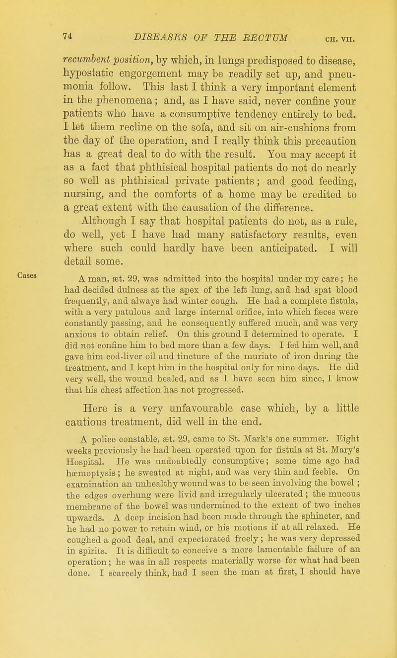 CH. VII. recumbent position, by which, in lungs predisposed to disease, hypostatic engorgement may be readily set up, and pneu- monia follow. This last I think a very important element in the phenomena; and, as I have said, never confine your patients who have a consumptive tendency entirely to bed, I let them recHne on the sofa, and sit on air-cushions from the day of the operation, and I really think this precaution has a great deal to do with the result. You may accept it as a fact that phthisical hospital patients do not do nearly so well as phthisical private patients; and good feeding, nursing, and the comforts of a home may be credited to a great extent with the causation of the difference. Although I say that hospital patients do not, as a rule, do well, yet I have had many satisfactory results, even where such could hardly have been anticipated. I will detail some. A man, set. 29, was admitted into the hospital under my care; he had decided diihiess at the apex of the left lung, aud had spat blood frequently, and always had winter cough. He had a complete fistula, with a very patulous and large internal orifice, into which fseces were constantly passing, and he consequently suffered much, and was very anxious to obtain reUef. On this ground I determined to operate. I did not confine him to bed more than a few days. I fed him well, and gave him cod-hver oil and tincture of the mm-iate of iron during the treatment, and I kept him in the hospital only for nine days. He did very well, the woimd healed, and as I have seen him since, I know that his chest affection has not progressed. Here is a very unfavourable case which, by a little cautious treatment, did well in the end. A police constable, set. 29, came to St. Mark's one summer. Eight weeks previously he had been operated upon for fistula at St. Mary's Hospital. He was imdoubtedly consumptive; some time ago had hsemoptysis ; he sweated at night, and was very thia and feeble. On examination an unhealthy wound was to be seen involving the bowel ; the edges overhung were livid and irregularly ulcerated ; the mucous membrane of the bowel was undermined to the extent of two inches upwards. A deep incision had been made through the sphincter, and he had no power to retain wind, or his motions if at all relaxed. He coughed a good deal, and expectorated fireely; he was very depressed in spirits. It is difficult to conceive a more lamentable failure of an operation; he was in all respects materially worse for what had been done. I scarcely thinlt, had I seen the man at first, I should have