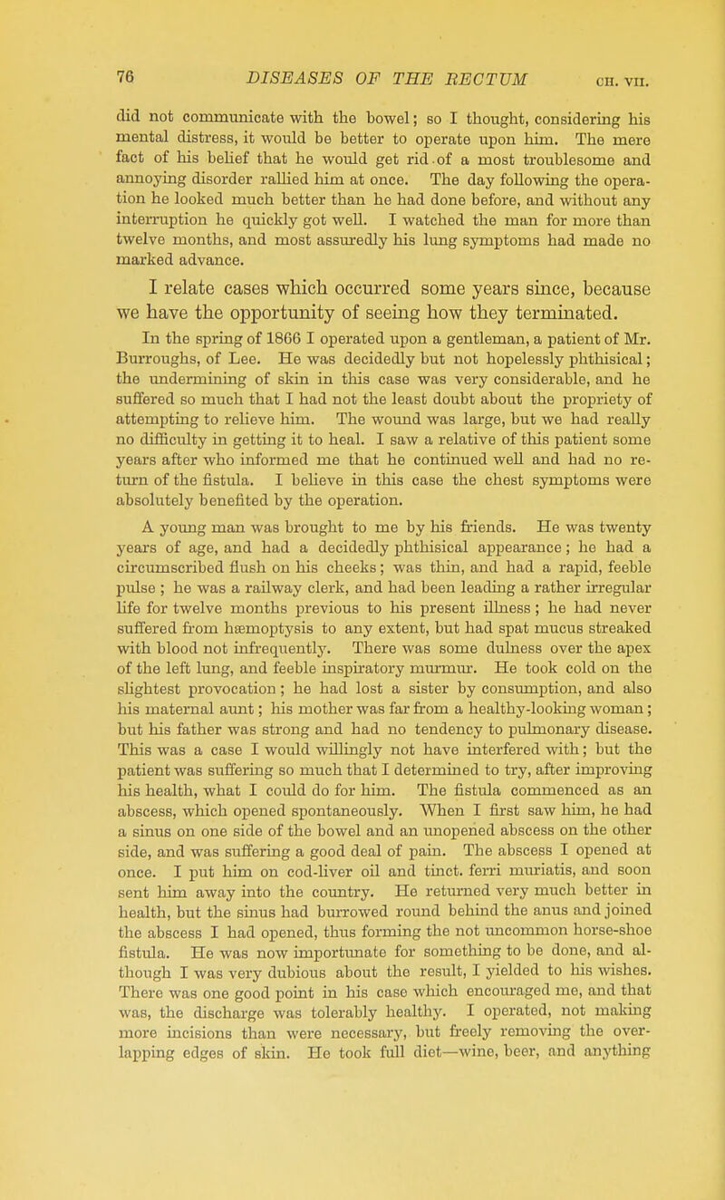 CH. VIl. did not communicate with the bowel; so I thought, considering his mental distress, it woidd be better to operate upon him. The mere fact of his behef that he would get rid . of a most troublesome and annoying disorder raUied him at once. The day foUowing the opera- tion he looked much better than he had done before, and without any inteiTuption he quickly got weU. I watched the man for more than twelve months, and most assuredly his lung symptoms had made no marked advance. I relate cases wHch occurred some years since, because we have the opportunity of seeing how they terminated. In the spring of 1866 I operated upon a gentleman, a patient of Mr. Burroughs, of Lee. He was decidedly but not hopelessly phthisical; the undermining of skin in this case was very considerable, and he suffered so much that I had not the least doubt about the propriety of attempting to relieve him. The wound was large, but we had really no difficulty in getting it to heal. I saw a relative of tliis patient some years after who informed me that he continued well and had no re- turn of the fistula. I believe in this case the chest symptoms were absolutely benefited by the operation. A young man was brought to me by his friends. He was twenty years of age, and had a decidedly phthisical appearance; he had a circumscribed flush on his cheeks; was thin, and had a rapid, feeble pulse ; he was a railway clerk, and had been leading a rather irregular Hfe for twelve months previous to his present ilLness; he had never suffered from hfemoptysis to any extent, but had spat mucus streaked with blood not infrequently. There was some dulness over the apex of the left lung, and feeble inspiratory murmiur. He took cold on the shghtest provocation; he had lost a sister by consumption, and also his maternal aunt; his mother was far from a healthy-looking woman; but his father was strong and had no tendency to pulmonary disease. This was a case I would vrillingly not have interfered with; but the patient was suffering so much that I determined to try, after improving his health, what I could do for him. The fistula commenced as an abscess, which opened spontaneously. When I first saw him, he had a sinus on one side of the bowel and an imopened abscess on the other side, and was suffering a good deal of pain. The abscess I opened at once. I put him on cod-Uver oil and tinct. ferri miuriatis, and soon sent him away into the cormtry. He retm-ned very much better in health, but the sinus had burrowed roimd behind the anus and joined the abscess I had opened, thus forming the not uncommon horse-shoe fistula. He was now importimate for something to be done, and al- though I was very dubious about the result, I yielded to his wishes. There was one good point in his case which encouraged me, and that was, the discharge was tolerably healthy. I operated, not making more incisions than were necessary, but freely removmg the over- lapping edges of skin. He took full diet—wine, beer, and anything