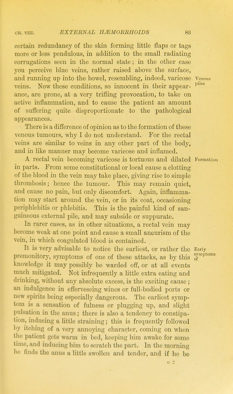 certain redundancy of the skin forming little flaps or tags more or less pendulous, in addition to the small radiating corrugations seen in the normal state; in the other case you perceive blue veins, rather raised above the surface, and running up into the bowel, resembling, indeed, varicose Venous veins. Now these conditions, so innocent in their appear- ance, are prone, at a very trifling provocation, to take on active inflammation, and to cause the patient an amount of suffering quite disproportionate to the pathological appearances. There is a difference of opinion as to the formation of these venous tumours, why I do not understand. For the rectal veins are similar to veins in any other part of the body, and in hke manner may become varicose and mflamed. A rectal vein becoming varicose is tortuous and dilated Formation in parts. From some constitutional or local cause a clotting of the blood in the vein may take place, giving rise to simple thrombosis; hence the tumour. This may remain quiet, and cause no pain, but only discomfort. Again, inflamma- tion may start around the vem, or in its coat, occasionmg periphlebitis or phlebitis. This is the painful kind of san- guineous external pile, and may subside or suppurate. In rarer cases, as in other situations, a rectal vein may become weak at one point and cause a small aneurism of the vein, in which coagulated blood is contained. It is very advisable to notice the earhest, or rather the Early premonitory, symptoms of one of these attacks, as by this p*™^ knowledge it may possibly be warded off, or at all events much mitigated. Not infrequently a little extra eating and drinking, without any absolute excess, is the exciting cause ; an indulgence in effervescing wines or full-bodied ports or new spirits being especially dangerous. The earhest symp- tom is a sensation of fulness or plugging up, and slight pulsation in the anus; there is also a tendency to constipa- tion, inducing a little straining; this is frequently followed by itching of a very annoying character, coming on when the patient gets warm in bed, keeping him awake for some time, and inducing him to scratch the part. In the morning he finds the anus a little swollen and tender, and if he be