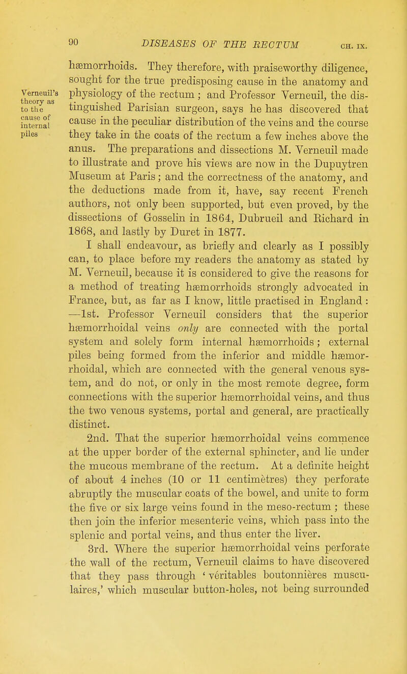 htemorrhoids. They therefore, with praiseworthy diHgence, sought for the true predisposing cause in the anatomy and J^erneuU's physiology of the rectum; and Professor Verneuil, the dis- toXe tinguished Parisian surgeon, says he has discovered that internal ^ pecuhar distribution of the veins and the course piles they take in the coats of the rectum a few inches above the anus. The preparations and dissections M. Yerneuil made to illustrate and prove his views are now in the Dupuytren Museum at Paris; and the correctness of the anatomy, and the deductions made from it, have, say recent French authors, not only been supported, but even proved, by the dissections of Gosselin in 1864, Dubrueil and Eichard in 1868, and lastly by Duret in 1877. I shall endeavour, as briefly and clearly as I possibly can, to place before my readers the anatomy as stated by M. Verneuil, because it is considered to give the reasons for a method of treating haemorrhoids strongly advocated in France, but, as far as I know, little practised in England : —1st. Professor Verneuil considers that the superior hsemorrhoidal veins only are connected with the portal system and solely form internal haemorrhoids; external pUes being formed from the inferior and middle hsemor- rhoidal, which are connected with the general venous sys- tem, and do not, or only in the most remote degree, form connections with the superior hsemorrhoidal veins, and thus the two venous systems, portal and general, are practically distinct. 2nd. That the superior hsemorrhoidal veins commence at the upper border of the external sphincter, and lie under the mucous membrane of the rectum. At a definite height of about 4 inches (10 or 11 centimetres) they perforate abruptly the muscular coats of the bowel, and unite to form the five or six large veins found in the meso-rectum ; these then join the inferior mesenteric veins, which pass into the splenic and portal veins, and thus enter the liver. 3rd. Where the superior hemorrhoidal veins perforate the wall of the rectum, Verneuil claims to have discovered that they pass through ' veritables boutonnieres muscu- laires,' which muscular button-holes, not being surrounded