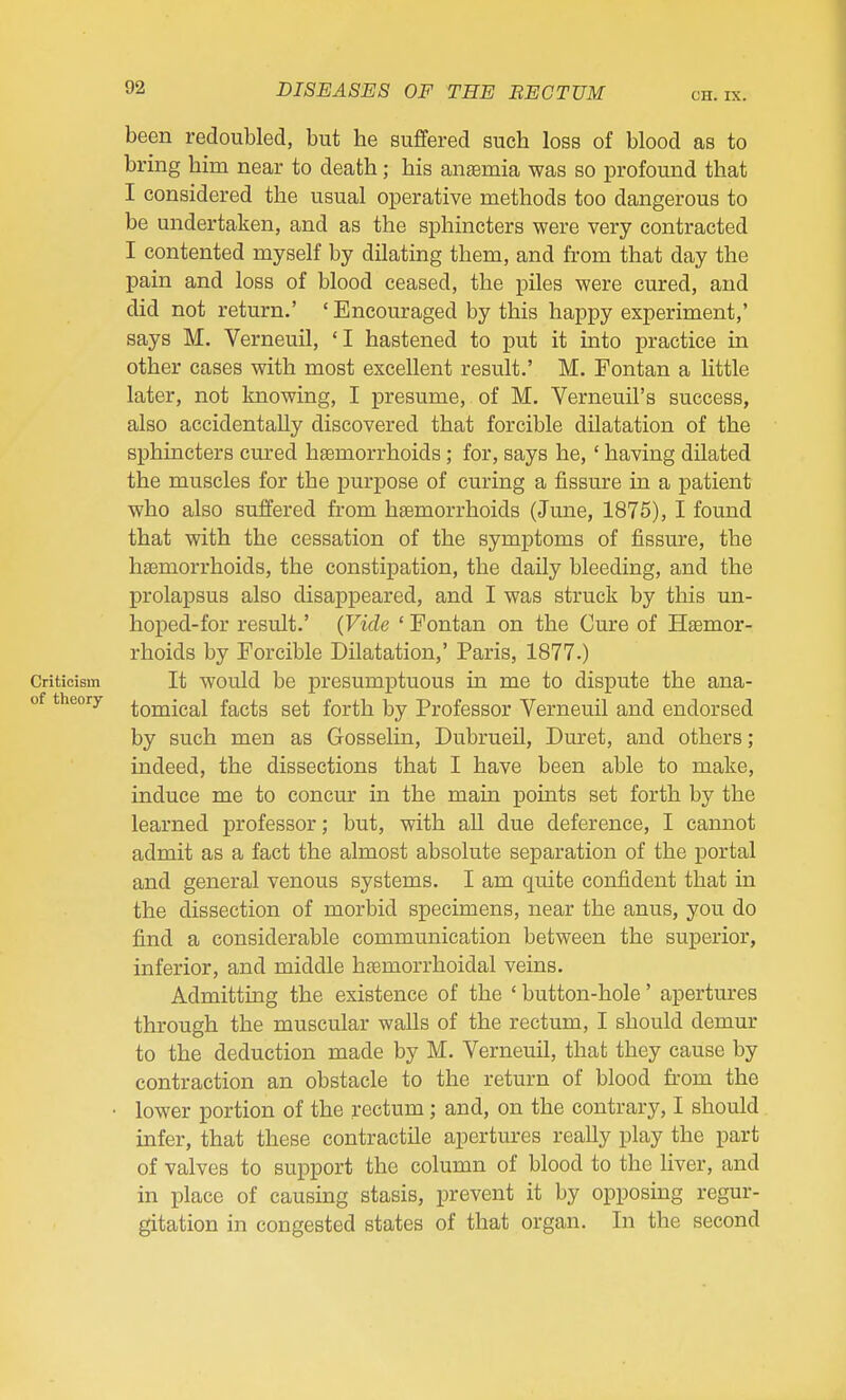 CH. IX. been redoubled, but he suffered such loss of blood as to bring him near to death; his anaemia was so profound that I considered the usual operative methods too dangerous to be undertaken, and as the sphincters were very contracted I contented myself by dilating them, and from that day the pain and loss of blood ceased, the piles were cured, and did not return.' ' Encouraged by this happy experiment,' says M. Verneuil, 'I hastened to put it into practice in other cases with most excellent result.' M. Fontan a Httle later, not knowing, I presume, of M. Verneuil's success, also accidentally discovered that forcible dilatation of the sphincters cured hsemorrhoids; for, says he, ' having dilated the muscles for the purpose of curing a fissure in a patient who also suffered from hfemorrhoids (June, 1875), I found that with the cessation of the symptoms of fissure, the hfemorrhoids, the constipation, the daily bleeding, and the prolapsus also disappeared, and I was struck by this un- hoped-for result.' (Vide ' Fontan on the Cure of Haemor- rhoids by Forcible Dilatation,' Paris, 1877.) Criticism It would be presumptuous in me to dispute the ana- of theory ^Qj^jgg^j fg^g^g gg^ forth by Professor Verneuil and endorsed by such men as Gosselin, Dubrueil, Duret, and others; indeed, the dissections that I have been able to make, induce me to concur in the main points set forth by the learned professor; but, with all due deference, I cannot admit as a fact the almost absolute separation of the portal and general venous systems. I am quite confident that in the dissection of morbid specimens, near the anus, you do find a considerable communication between the superior, inferior, and middle haemorrhoidal veins. Admitting the existence of the ' button-hole' apertures through the muscular walls of the rectum, I should demur to the deduction made by M. Verneuil, that they cause by contraction an obstacle to the return of blood from the • lower portion of the rectum; and, on the contrary, I should infer, that these contractile apertures really play the part of valves to support the column of blood to the liver, and in place of causing stasis, prevent it by opposing regur- gitation in congested states of that organ. In the second