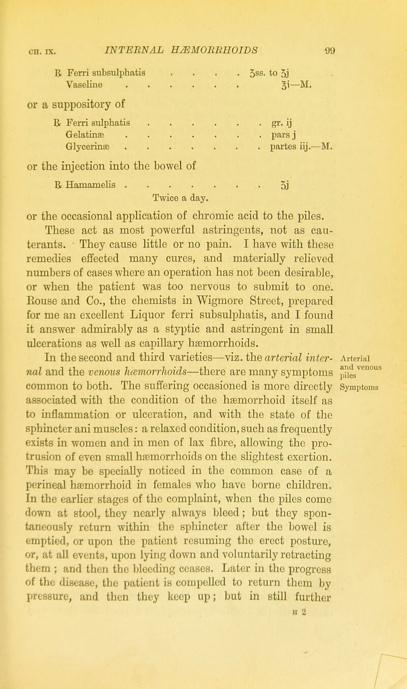 R Fen'i subsiilphatis 5ss. to 5j Vaseline Bi-M. or a suppository of Br Ferri siilphatis Gelatinse .... GlycerinsB .... or the injection into the bowel of B: Hamamelis .... Twice a day. pars j partes iij.—M. 5j or the occasional application of chromic acid to the piles. These act as most powerful astringents, not as cau- terants. They cause little or no pain. I have with these remedies effected many cures, and materially relieved numbers of cases where an operation has not been desu-able, or when the patient was too nervous to submit to one'. Rouse and Co., the chemists in Wigmore Street, prepared for me an excellent Liquor ferri subsulphatis, and I found it answer admirably as a styptic and astringent in small ulcerations as well as capillary haemorrhoids. In the second and thu'd varieties—viz. the artenal inter- Arterial nal and the venous hcemorrhoids—there are many symptoms plies common to both. The suffering occasioned is more directly Symptoms associated with the condition of the hsemorrhoid itself as to inflammation or ulceration, and with the state of the sphincter ani muscles: a relaxed condition, such as frequently exists in women and in men of lax fibre, allowing the pro- trusion of even small hasmorrhoids on the shghtest exertion. This may be specially noticed in the common case of a perineal ha^morrhoid in females who have borne children. In the earlier stages of the complaint, when the piles come down at stool, they nearly always bleed; but they spon- taneously return within the sphincter after the bowel is emptied, or upon the patient resuming the erect posture, or, at all events, upon lying down and voluntarily retracting them ; and then the bleeding ceases. Later in the progress of the disease, the patient is compelled to return them by pressure, and then they keep up; but in still further n 2 r