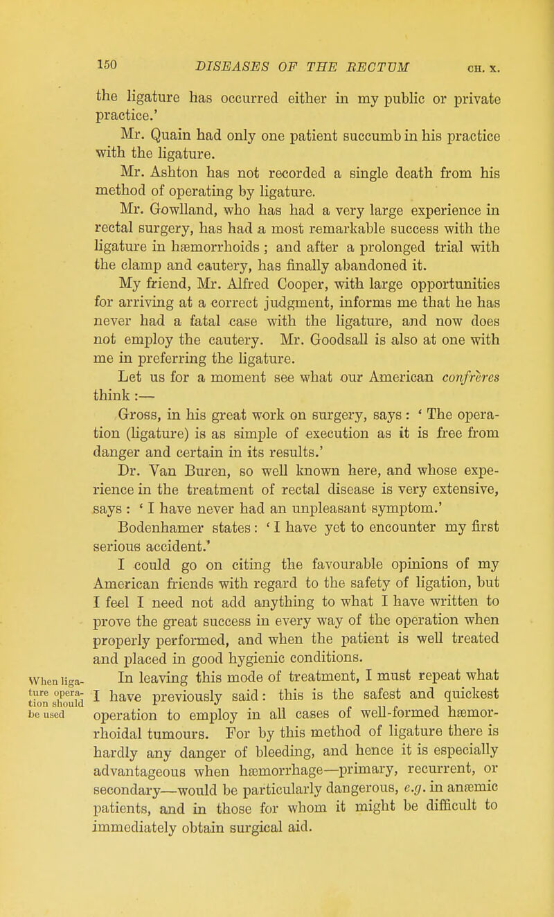 the ligature has occurred either in my public or private practice.' Mr. Quain had only one patient succumb in his practice with the ligature. Mr. Ashton has not recorded a single death from his method of operating by ligature. Mr. GowUand, who has had a very large experience in rectal surgery, has had a most remarkable success with the ligature in hemorrhoids ; and after a prolonged trial with the clamp and cautery, has finally abandoned it. My friend, Mr. Alfred Cooper, with large opportunities for arriving at a correct judgment, informs me that he has never had a fatal case with the ligature, and now does not employ the cautery. Mr. Goodsall is also at one with me in preferring the ligature. Let us for a moment see what our American confreres think :— Gross, in his great work on surgery, says : ' The opera- tion (hgature) is as simple of execution as it is free from danger and certain in its results.' Dr. Van Buren, so well known here, and whose expe- rience in the treatment of rectal disease is very extensive, says : ' I have never had an unpleasant symptom.' Bodenhamer states: ' I have yet to encounter my first serious accident.' I could go on citing the favourable opinions of my American friends with regard to the safety of ligation, but I feel I need not add anything to what I have written to prove the great success in every way of the operation when properly performed, and when the patient is well treated and placed in good hygienic conditions. In leaving this mode of treatment, I must repeat what I have previously said: this is the safest and quickest operation to employ in all cases of well-formed hasmor- rhoidal tumours. For by this method of ligature there is hardly any danger of bleeding, and hence it is especially advantageous when haemorrhage—primary, recurrent, or secondary—would be particularly dangerous, e.g. in anaemic patients, and in those for whom it might be difficult to immediately obtain sm'gical aid.