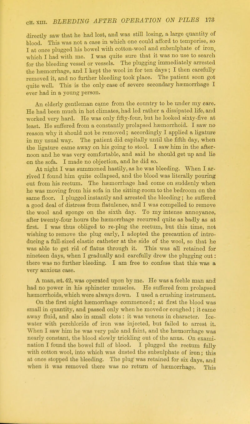 directly saw that he had lost, and was still losing, a large quantity of blood. This was not a case in which one could aiford to temporise, so I at once plugged his bowel with cotton-wool and subsulphate of iron, which I had with me. I was quite sure that it was no use to search for the bleeding vessel or vessels. The plugging immediately arrested the hffimorrhage, and I kept the wool ia for ten days ; I then carefully removed it, and no farther bleeding took place. The patient soon got quite well. This is the only case of severe secondary haemorrhage I ever had in a yoimg person. An elderly gentleman came from the country to be under my care. He had been much in hot climates, had led rather a dissipated life, and worked very hard. He was only fifty-four, but he looked sixty-five at least. He suffered from a constantly prolapsed hsemorrhoid. I saw no reason why it should not be removed; accordingly I appHed a ligature in my usual way. The patient did capitally until the fifth day, when the ligature came away on his going to stool. I saw him in the after- noon and he was very comfortable, and said he should get up and lie on the sofa. I made no objection, and he did so. At night I was summoned hastily, as he was bleeding. When I ar- rived I found him quite collapsed, and the blood was hterally pouring out from his rectum. The haemorrhage had come on suddenly when he was moving from his sofa in the sitting-room to the bedroom on the same floor, I plugged instantly and arrested the bleeding; he suffered a good deal of distress from flatulence, and I was compelled to remove the wool and sponge on the sixth day. To my intense annoyance, after twenty-four hours the hsemorrhage recmTed quite as badly as at first. I was thus obliged to re-plug the rectum, hut this time, not wishing to remove the plug early, I adopted the precaution of intro- ducing a full-sized elastic catheter at the side of the wool, so that he was able to get rid of flatus through it. This was all retained for nineteen days, when I gradually and carefully drew the plugging out: there was no further bleeding. I am free to confess that this was a very anxious case. A man, set. 42, was operated upon by me. He was a feeble man and had no power in his sphincter muscles. He suffered from prolapsed hffimorrhoids, which were always down. I used a crushing instrmnent. On the first night hsemorrhage commenced; at first the blood was small in quantity, and passed only when he moved or coughed ; it came away fluid, and also in small clots : it was venous in character. Ice- water with perchloride of iron was injected, but failed to arrest it. When I saw him he was very pale and faint, and the hsemorrhage was nearly constant, the blood slowly trickling out of the anus. On exami- nation I found the bowel full of blood. I plugged the rectum fully with cotton wool, into which was dusted the subsulphate of iron; this at once stopped the bleeding. The plug was retained for six days, and when it was removed there was no return of hsemorrhage. This