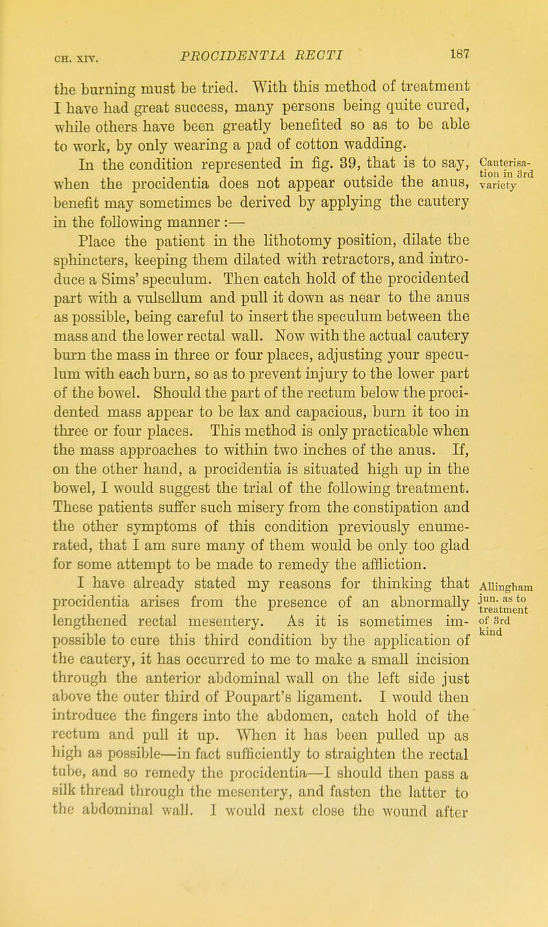 the burning must be tried. With this method of treatment I have had great success, many persons being quite cured, while others have been greatly benefited so as to be able to work, by only wearing a pad of cotton wadding. In the condition represented in fig. 39, that is to say, Cauterisa-^ when the procidentia does not appear outside the anus, variety benefit may sometimes be derived by applying the cautery in the following manner :— Place the patient in the lithotomy position, dilate the sphincters, keeping them dilated with retractors, and intro- duce a Sims' speculum. Then catch hold of the procidented part with a vulsellum and pull it down as near to the anus as possible, being careful to insert the speculum between the mass and the lower rectal wall. Now with the actual cautery burn the mass in three or four places, adjusting your specu- lum with each burn, so as to prevent injury to the lower part of the bowel. Should the part of the rectum below the proci- dented mass appear to be lax and capacious, burn it too in three or four places. This method is only practicable when the mass approaches to within two inches of the anus. If, on the other hand, a procidentia is situated high up in the bowel, I would suggest the trial of the following treatment. These patients suffer such misery from the consti]3ation and the other sjonptoms of this condition previously enume- rated, that I am sure many of them would be only too glad for some attempt to be made to remedy the affliction. I have already stated my reasons for thinking that AiUngham procidentia arises from the presence of an abnormally {jjt^^g^^ lengthened rectal mesentery. As it is sometimes im- of Srd possible to cure this third condition by the application of the cautery, it has occurred to me to make a small incision through the anterior abdominal wall on the left side just above the outer third of Poupart's ligament. I would then introduce the fingers into the abdomen, catch hold of the rectum and pull it up. When it has been pulled up as high as possible—in fact sufficiently to straighten the rectal tube, and so remedy the procidentia—I should then pass a silk thread through the mesentery, and fasten the latter to the abdominal wall. I would next close the wound after